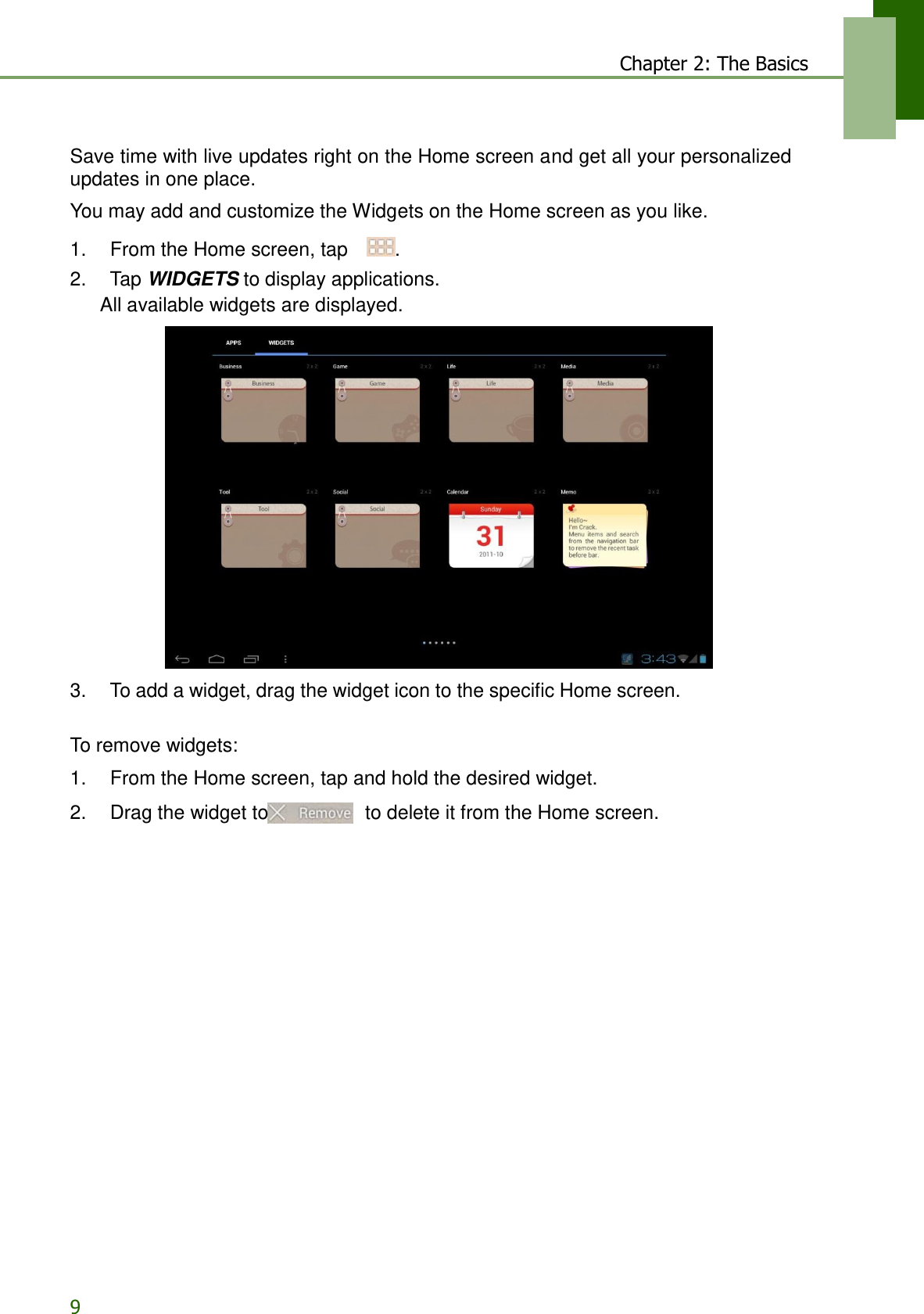 9 Chapter 2: The Basics   Save time with live updates right on the Home screen and get all your personalized updates in one place.  You may add and customize the Widgets on the Home screen as you like.  1.    From the Home screen, tap    . 2.    Tap WIDGETS to display applications. All available widgets are displayed.                     3.    To add a widget, drag the widget icon to the specific Home screen. To remove widgets:  1.    From the Home screen, tap and hold the desired widget.  2.    Drag the widget to  to delete it from the Home screen. 