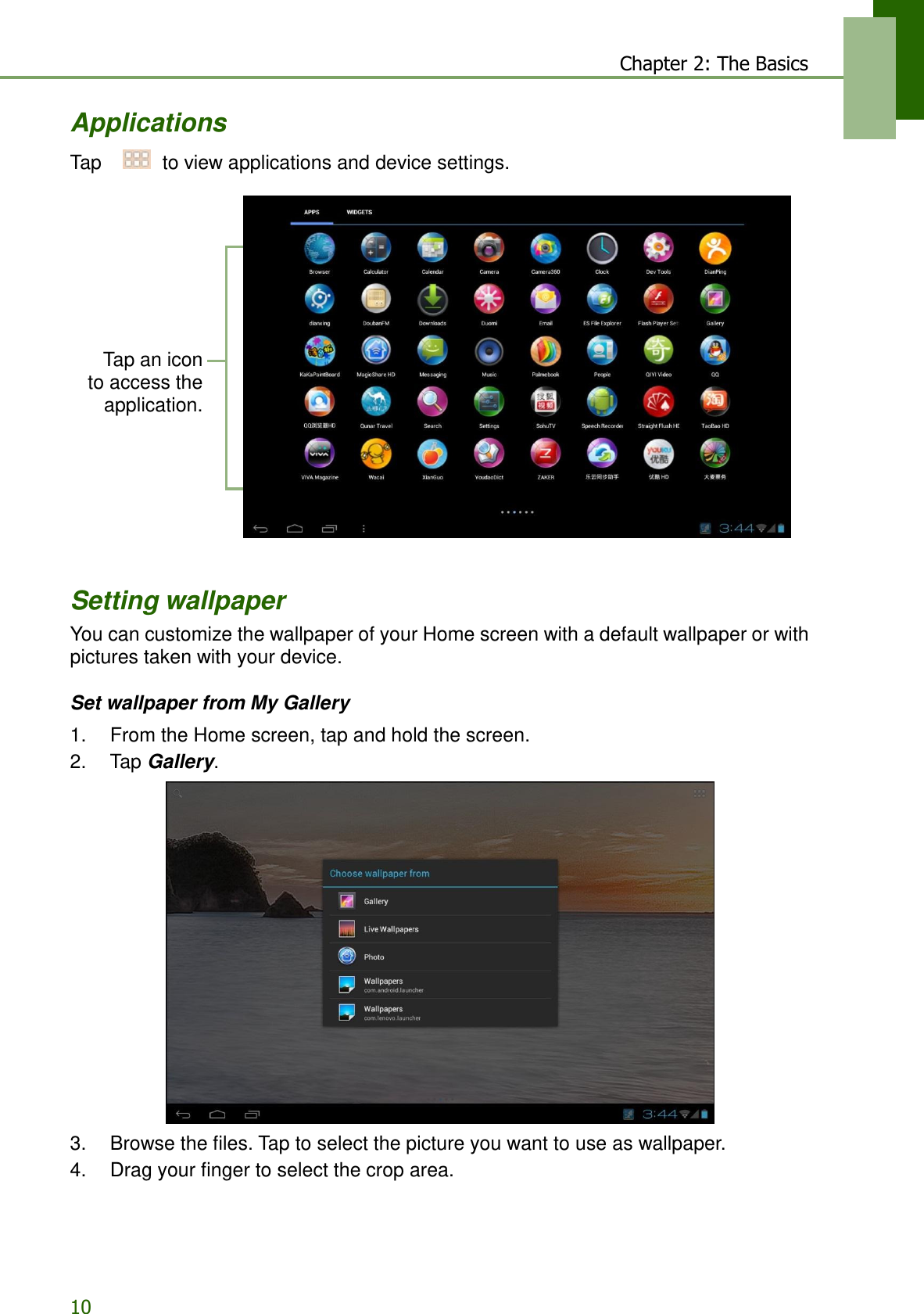 10 Chapter 2: The Basics   Applications  Tap     to view applications and device settings.            Tap an icon to access the application.           Setting wallpaper You can customize the wallpaper of your Home screen with a default wallpaper or with pictures taken with your device.  Set wallpaper from My Gallery  1.    From the Home screen, tap and hold the screen. 2.    Tap Gallery.    3.    Browse the files. Tap to select the picture you want to use as wallpaper. 4.    Drag your finger to select the crop area. 
