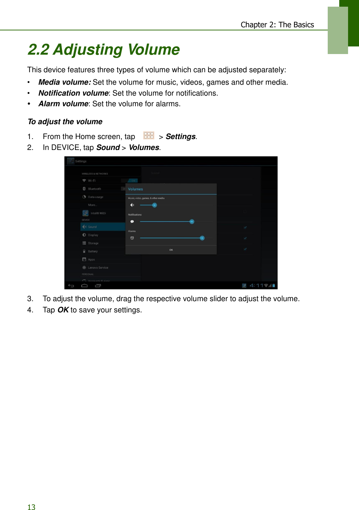 13 Chapter 2: The Basics   2.2 Adjusting Volume  This device features three types of volume which can be adjusted separately:  • Media volume: Set the volume for music, videos, games and other media. • Notification volume: Set the volume for notifications. •  Alarm volume: Set the volume for alarms.  To adjust the volume  1.    From the Home screen, tap     &gt; Settings. 2.    In DEVICE, tap Sound &gt; Volumes.    3.    To adjust the volume, drag the respective volume slider to adjust the volume. 4.    Tap OK to save your settings. 