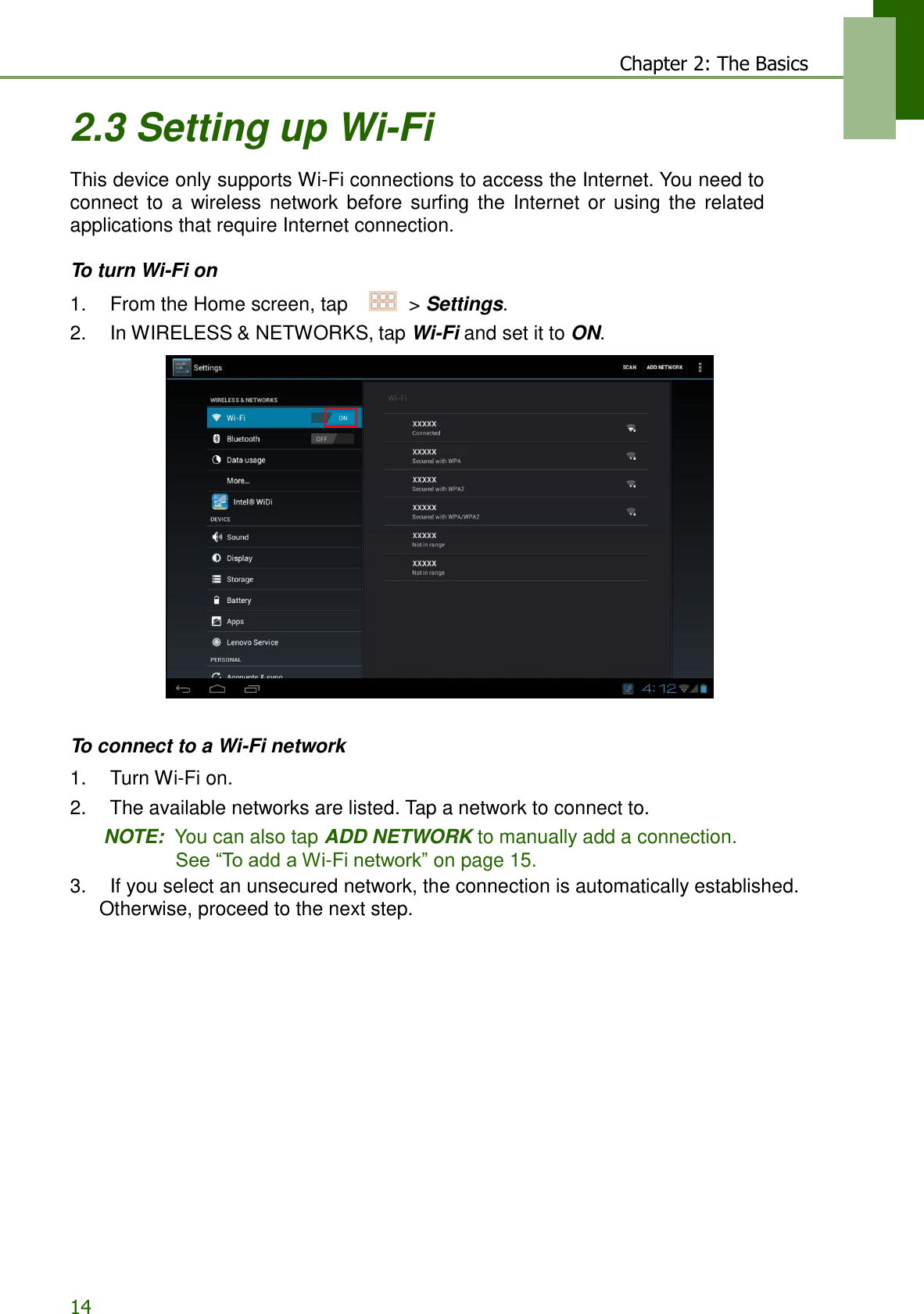 14 Chapter 2: The Basics   2.3 Setting up Wi-Fi  This device only supports Wi-Fi connections to access the Internet. You need to connect  to  a  wireless  network  before  surfing  the  Internet  or  using  the  related applications that require Internet connection.  To turn Wi-Fi on  1.    From the Home screen, tap     &gt; Settings. 2.    In WIRELESS &amp; NETWORKS, tap Wi-Fi and set it to ON.                         To connect to a Wi-Fi network  1.    Turn Wi-Fi on. 2.    The available networks are listed. Tap a network to connect to. NOTE:  You can also tap ADD NETWORK to manually add a connection. See “To add a Wi-Fi network” on page 15. 3.    If you select an unsecured network, the connection is automatically established. Otherwise, proceed to the next step. 