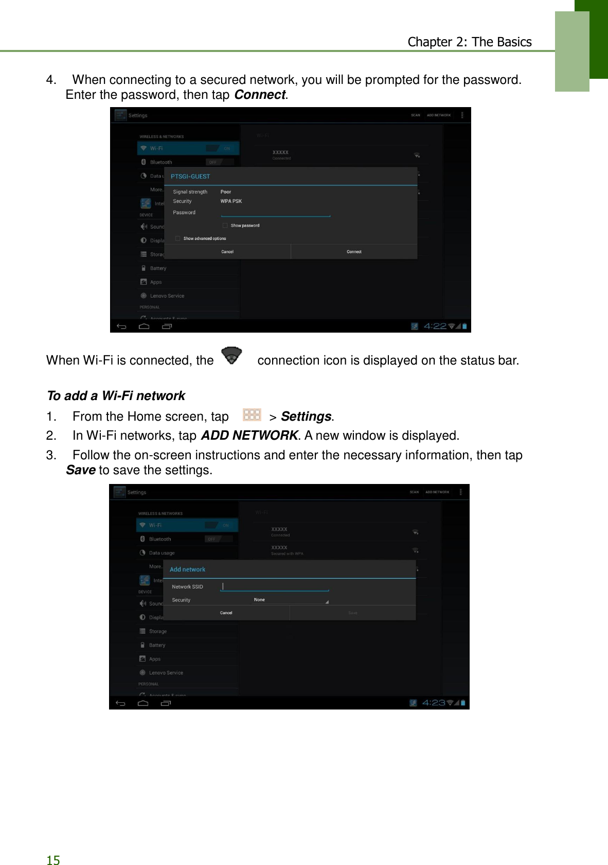 15 Chapter 2: The Basics   4.    When connecting to a secured network, you will be prompted for the password. Enter the password, then tap Connect.    When Wi-Fi is connected, the      connection icon is displayed on the status bar.   To add a Wi-Fi network 1.    From the Home screen, tap     &gt; Settings. 2.    In Wi-Fi networks, tap ADD NETWORK. A new window is displayed. 3.    Follow the on-screen instructions and enter the necessary information, then tap Save to save the settings.   