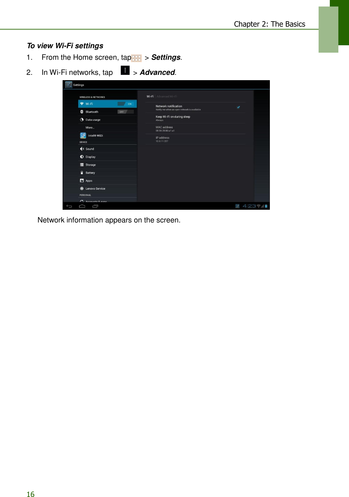 16 Chapter 2: The Basics     To view Wi-Fi settings 1.    From the Home screen, tap  &gt; Settings.  2.    In Wi-Fi networks, tap     &gt; Advanced.    Network information appears on the screen. 