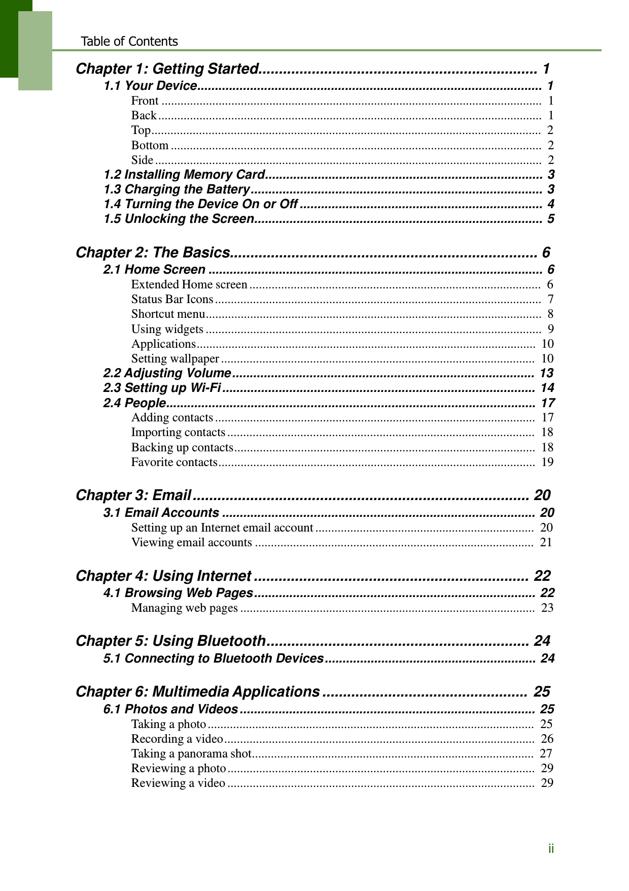 ii  Table of Contents  Chapter 1: Getting Started.................................................................... 1 1.1 Your Device.................................................................................................. 1 Front ........................................................................................................................  1 Back .........................................................................................................................  1 Top...........................................................................................................................  2 Bottom .....................................................................................................................  2 Side ..........................................................................................................................  2 1.2 Installing Memory Card............................................................................... 3 1.3 Charging the Battery ................................................................................... 3 1.4 Turning the Device On or Off ..................................................................... 4 1.5 Unlocking the Screen.................................................................................. 5   Chapter 2: The Basics........................................................................... 6 2.1 Home Screen ............................................................................................... 6 Extended Home screen ............................................................................................  6 Status Bar Icons .......................................................................................................  7 Shortcut menu..........................................................................................................  8 Using widgets ..........................................................................................................  9 Applications...........................................................................................................  10 Setting wallpaper ...................................................................................................  10 2.2 Adjusting Volume ...................................................................................... 13 2.3 Setting up Wi-Fi ......................................................................................... 14 2.4 People......................................................................................................... 17 Adding contacts .....................................................................................................  17 Importing contacts .................................................................................................  18 Backing up contacts...............................................................................................  18 Favorite contacts....................................................................................................  19   Chapter 3: Email .................................................................................. 20 3.1 Email Accounts ......................................................................................... 20 Setting up an Internet email account .....................................................................  20 Viewing email accounts ........................................................................................  21   Chapter 4: Using Internet ................................................................... 22 4.1 Browsing Web Pages ................................................................................ 22 Managing web pages .............................................................................................  23   Chapter 5: Using Bluetooth................................................................ 24 5.1 Connecting to Bluetooth Devices ............................................................ 24   Chapter 6: Multimedia Applications .................................................. 25 6.1 Photos and Videos .................................................................................... 25 Taking a photo .......................................................................................................  25 Recording a video ..................................................................................................  26 Taking a panorama shot.........................................................................................  27 Reviewing a photo .................................................................................................  29 Reviewing a video .................................................................................................  29  