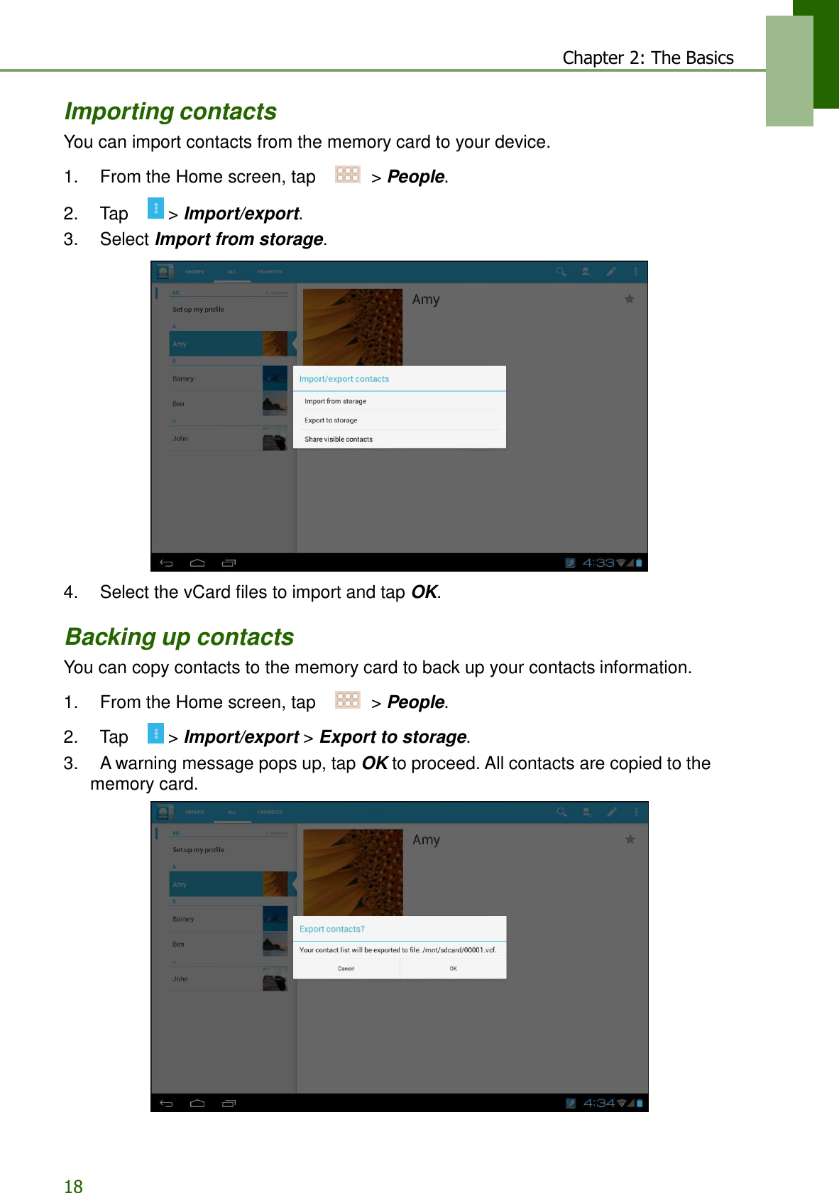 18 Chapter 2: The Basics     Importing contacts You can import contacts from the memory card to your device.  1.    From the Home screen, tap     &gt; People.  2.    Tap     &gt; Import/export. 3.    Select Import from storage.    4.    Select the vCard files to import and tap OK.  Backing up contacts You can copy contacts to the memory card to back up your contacts information.  1.    From the Home screen, tap     &gt; People.  2.    Tap     &gt; Import/export &gt; Export to storage. 3.    A warning message pops up, tap OK to proceed. All contacts are copied to the memory card.  