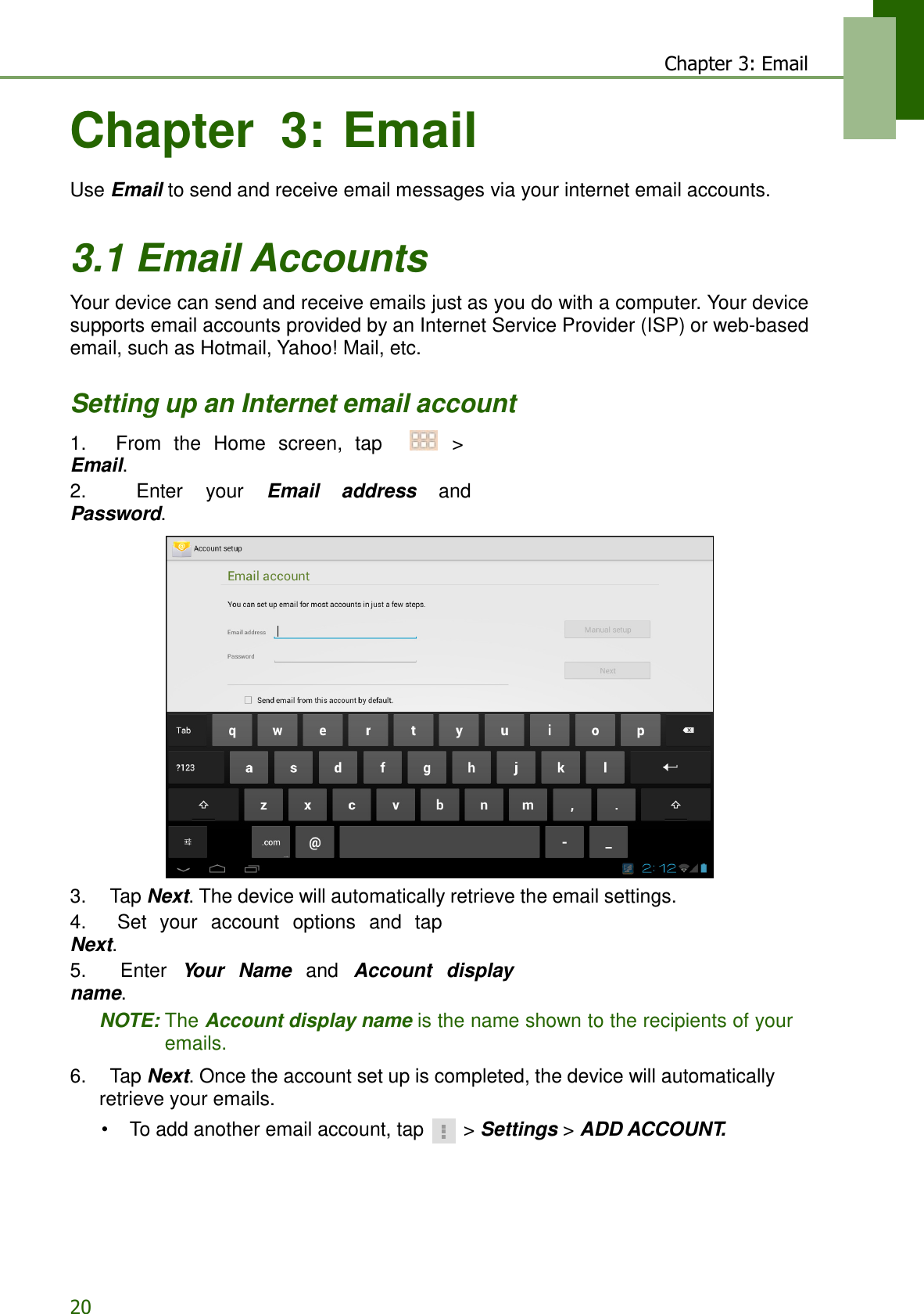 20 Chapter 3: Email    Chapter  3: Email  Use Email to send and receive email messages via your internet email accounts.   3.1 Email Accounts  Your device can send and receive emails just as you do with a computer. Your device supports email accounts provided by an Internet Service Provider (ISP) or web-based email, such as Hotmail, Yahoo! Mail, etc.   Setting up an Internet email account  1.    From  the  Home  screen,  tap     &gt; Email. 2.    Enter  your  Email  address  and Password.   3.    Tap Next. The device will automatically retrieve the email settings. 4.    Set  your  account  options  and  tap Next. 5.    Enter  Your  Name  and  Account  display name. NOTE: The Account display name is the name shown to the recipients of your emails.  6.    Tap Next. Once the account set up is completed, the device will automatically retrieve your emails. • To add another email account, tap  &gt; Settings &gt; ADD ACCOUNT. 