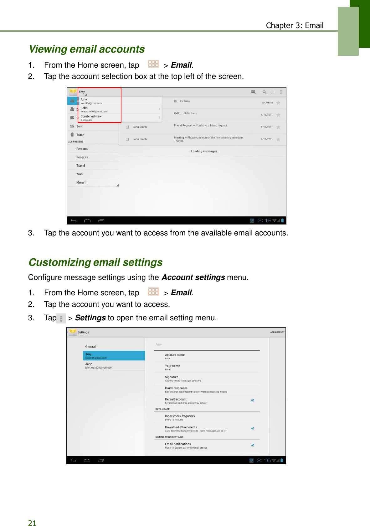 21 Chapter 3: Email   Viewing email accounts  1.    From the Home screen, tap     &gt; Email. 2.    Tap the account selection box at the top left of the screen.                        3.    Tap the account you want to access from the available email accounts.    Customizing email settings  Configure message settings using the Account settings menu.  1.    From the Home screen, tap     &gt; Email. 2.    Tap the account you want to access.  3.    Tap  &gt; Settings to open the email setting menu.   