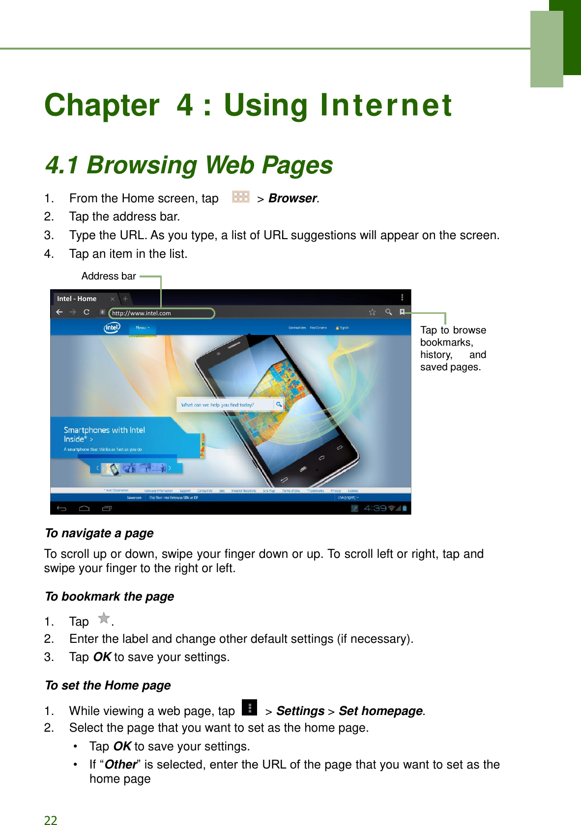 22   Chapter  4 : Using Internet  4.1 Browsing Web Pages  1.    From the Home screen, tap     &gt; Browser. 2.    Tap the address bar. 3.    Type the URL. As you type, a list of URL suggestions will appear on the screen. 4.    Tap an item in the list.  Address bar     Tap to  browse bookmarks, history,  and saved pages.                To navigate a page  To scroll up or down, swipe your finger down or up. To scroll left or right, tap and swipe your finger to the right or left.  To bookmark the page  1.    Tap  . 2.    Enter the label and change other default settings (if necessary). 3.    Tap OK to save your settings.  To set the Home page  1.    While viewing a web page, tap   &gt; Settings &gt; Set homepage. 2.    Select the page that you want to set as the home page. •  Tap OK to save your settings. •  If “Other” is selected, enter the URL of the page that you want to set as the home pagehttp://www.intel.com Intel - Home 