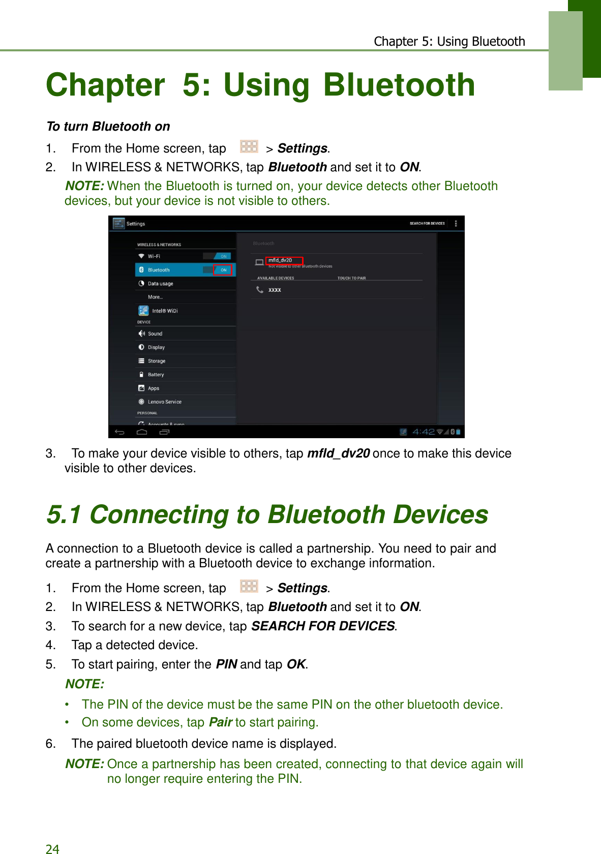 24 Chapter 5: Using Bluetooth    Chapter  5: Using Bluetooth   To turn Bluetooth on  1.    From the Home screen, tap     &gt; Settings. 2.    In WIRELESS &amp; NETWORKS, tap Bluetooth and set it to ON. NOTE: When the Bluetooth is turned on, your device detects other Bluetooth devices, but your device is not visible to others.                       3.    To make your device visible to others, tap mfld_dv20 once to make this device visible to other devices.   5.1 Connecting to Bluetooth Devices  A connection to a Bluetooth device is called a partnership. You need to pair and create a partnership with a Bluetooth device to exchange information.  1.    From the Home screen, tap     &gt; Settings. 2.    In WIRELESS &amp; NETWORKS, tap Bluetooth and set it to ON. 3.    To search for a new device, tap SEARCH FOR DEVICES. 4.    Tap a detected device. 5.    To start pairing, enter the PIN and tap OK.  NOTE:  •    The PIN of the device must be the same PIN on the other bluetooth device. •   On some devices, tap Pair to start pairing.  6.    The paired bluetooth device name is displayed.  NOTE: Once a partnership has been created, connecting to that device again will no longer require entering the PIN. 
