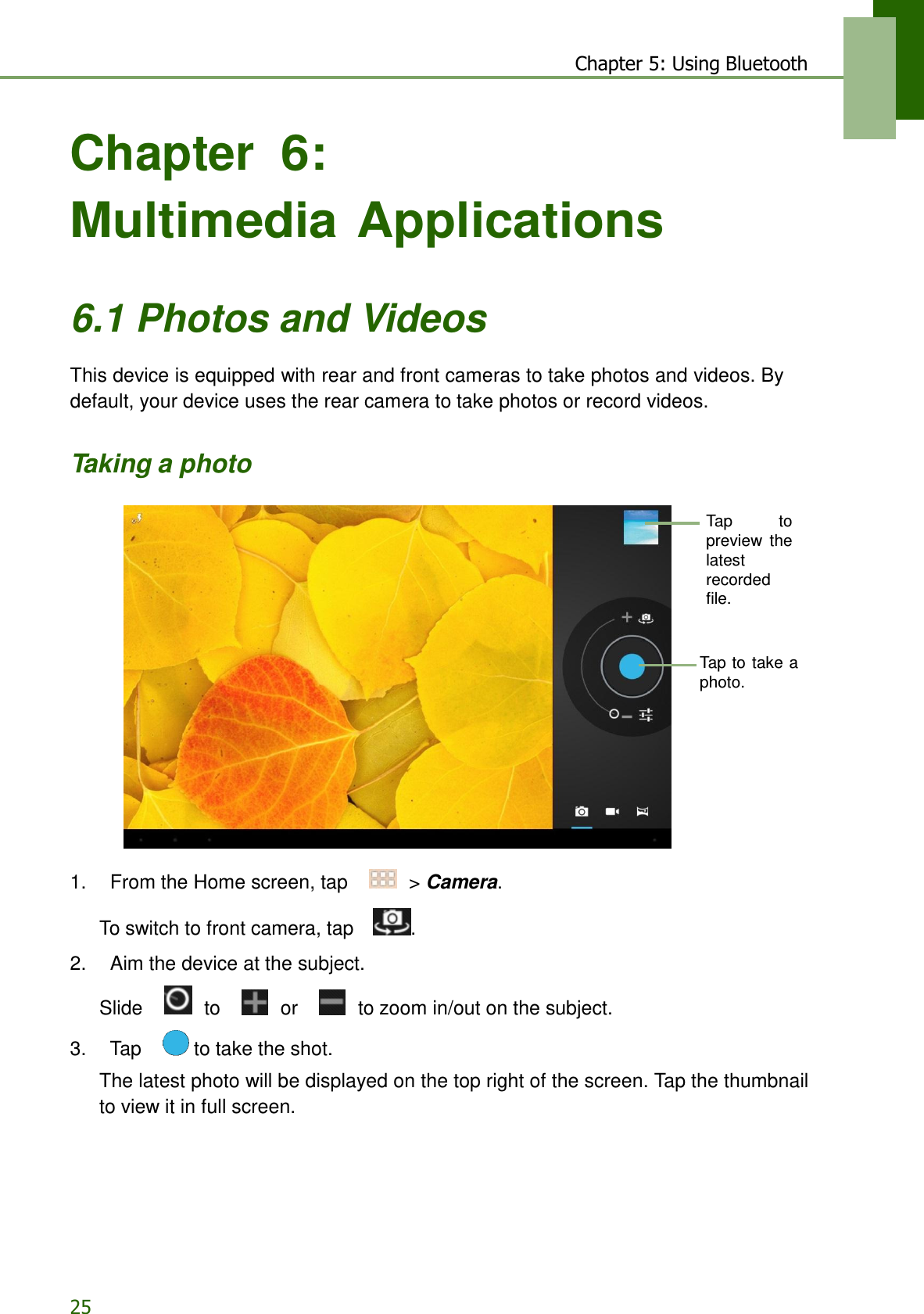 25 Chapter 5: Using Bluetooth    Chapter 6: Multimedia Applications    6.1 Photos and Videos  This device is equipped with rear and front cameras to take photos and videos. By default, your device uses the rear camera to take photos or record videos.   Taking a photo   Tap  to preview  the latest recorded file.    Tap to  take a photo.            1.    From the Home screen, tap     &gt; Camera.  To switch to front camera, tap    .  2.    Aim the device at the subject.  Slide     to     or     to zoom in/out on the subject.  3.    Tap     to take the shot.  The latest photo will be displayed on the top right of the screen. Tap the thumbnail to view it in full screen. 