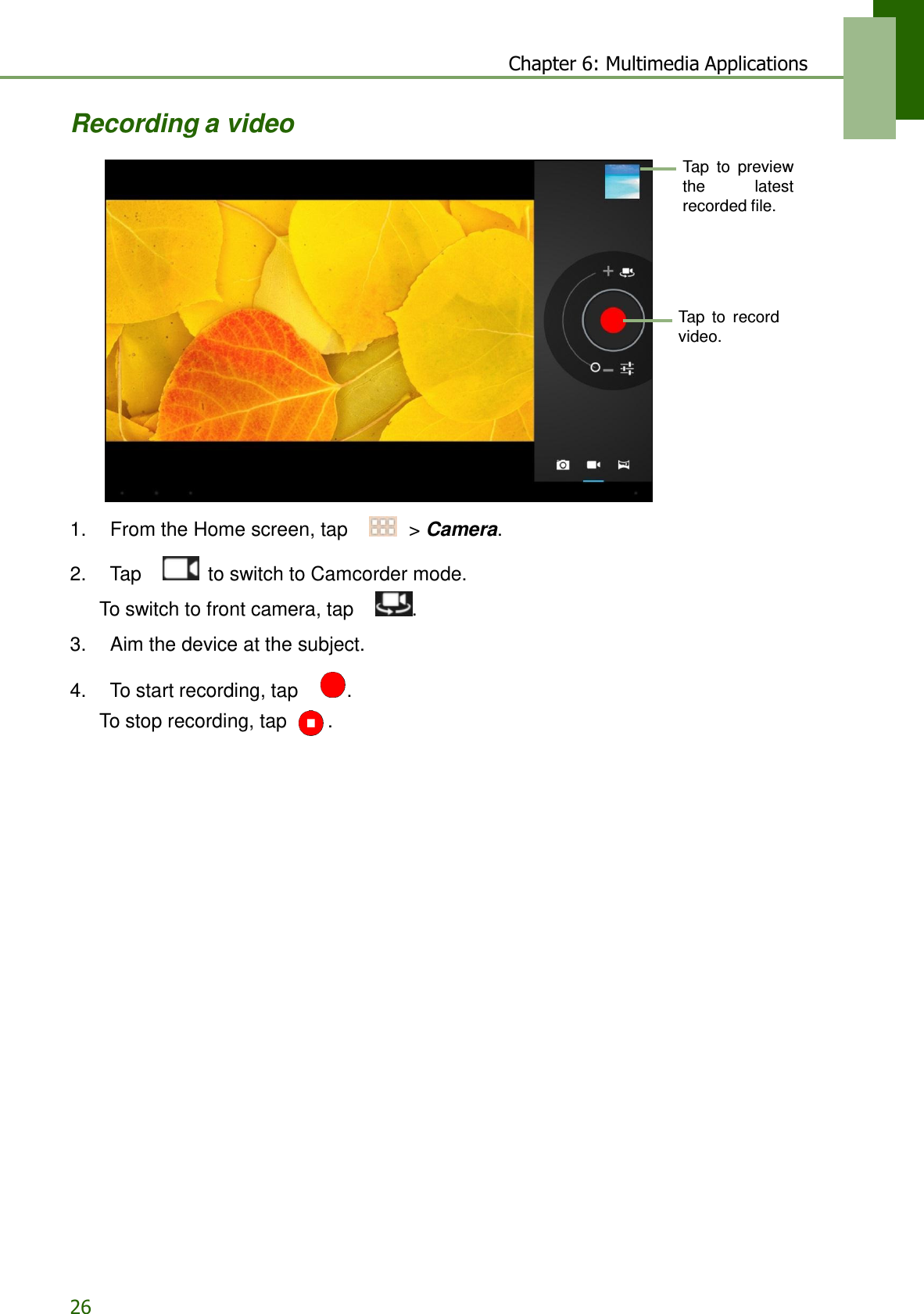 26 Chapter 6: Multimedia Applications   Recording a video  Tap  to  preview the  latest recorded file.      Tap  to  record video.           1.    From the Home screen, tap     &gt; Camera.  2.    Tap     to switch to Camcorder mode. To switch to front camera, tap    .  3.    Aim the device at the subject.  4.    To start recording, tap     .  To stop recording, tap  . 