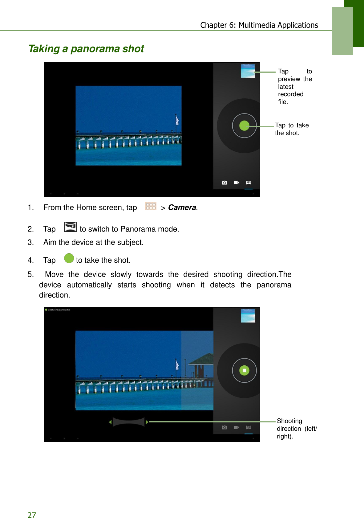 27 Chapter 6: Multimedia Applications    Taking a panorama shot   Tap  to preview  the latest recorded file.   Tap  to  take the shot.           1.    From the Home screen, tap     &gt; Camera.   2.    Tap     to switch to Panorama mode.  3.    Aim the device at the subject.  4.    Tap     to take the shot.  5.    Move  the  device  slowly  towards  the  desired  shooting  direction.The device  automatically  starts  shooting  when  it  detects  the  panorama direction.                   Shooting direction  (left/ right). 