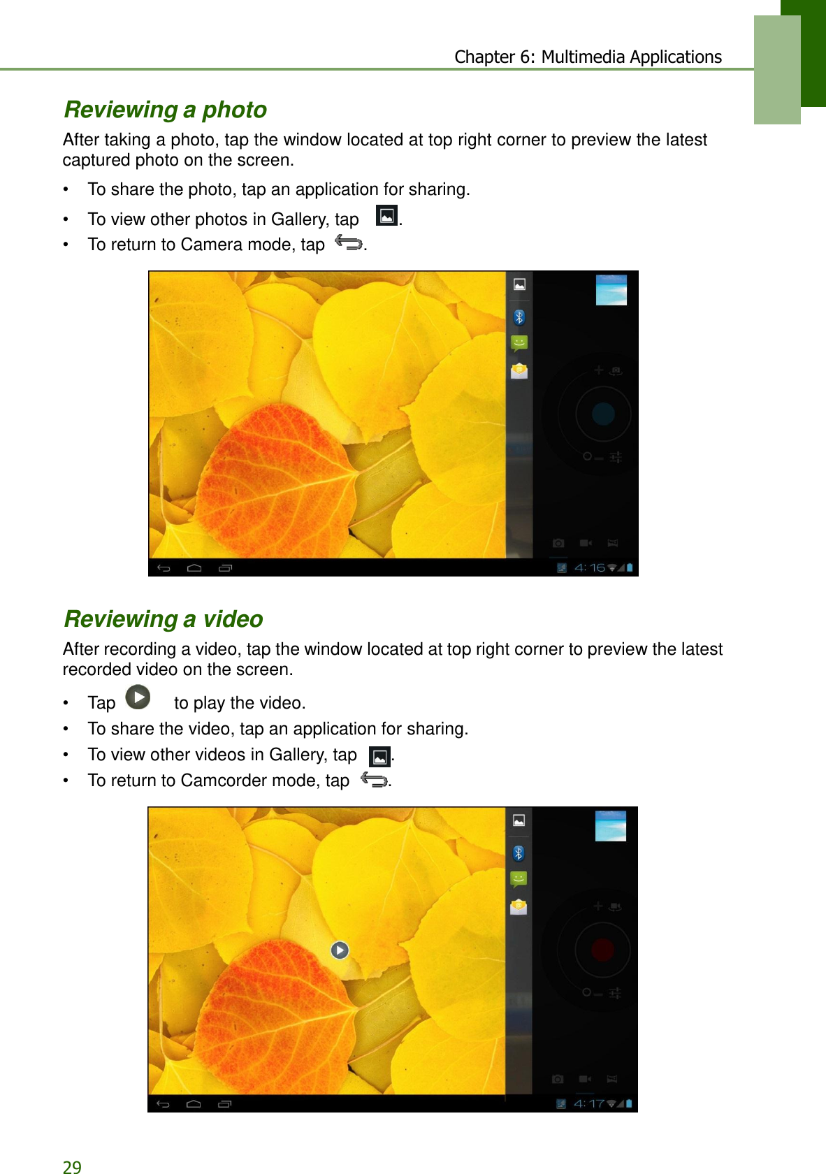 29 Chapter 6: Multimedia Applications   Reviewing a photo After taking a photo, tap the window located at top right corner to preview the latest captured photo on the screen.  • To share the photo, tap an application for sharing. • To view other photos in Gallery, tap    . • To return to Camera mode, tap  .     Reviewing a video After recording a video, tap the window located at top right corner to preview the latest recorded video on the screen. •  Tap     to play the video. • To share the video, tap an application for sharing. • To view other videos in Gallery, tap  . • To return to Camcorder mode, tap  .   