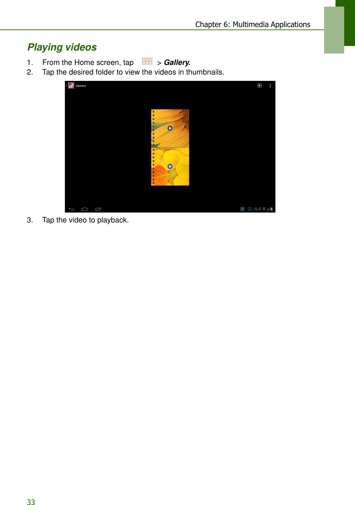 33 Chapter 6: Multimedia Applications   Playing videos  1.    From the Home screen, tap     &gt; Gallery. 2.    Tap the desired folder to view the videos in thumbnails.    3.    Tap the video to playback. 