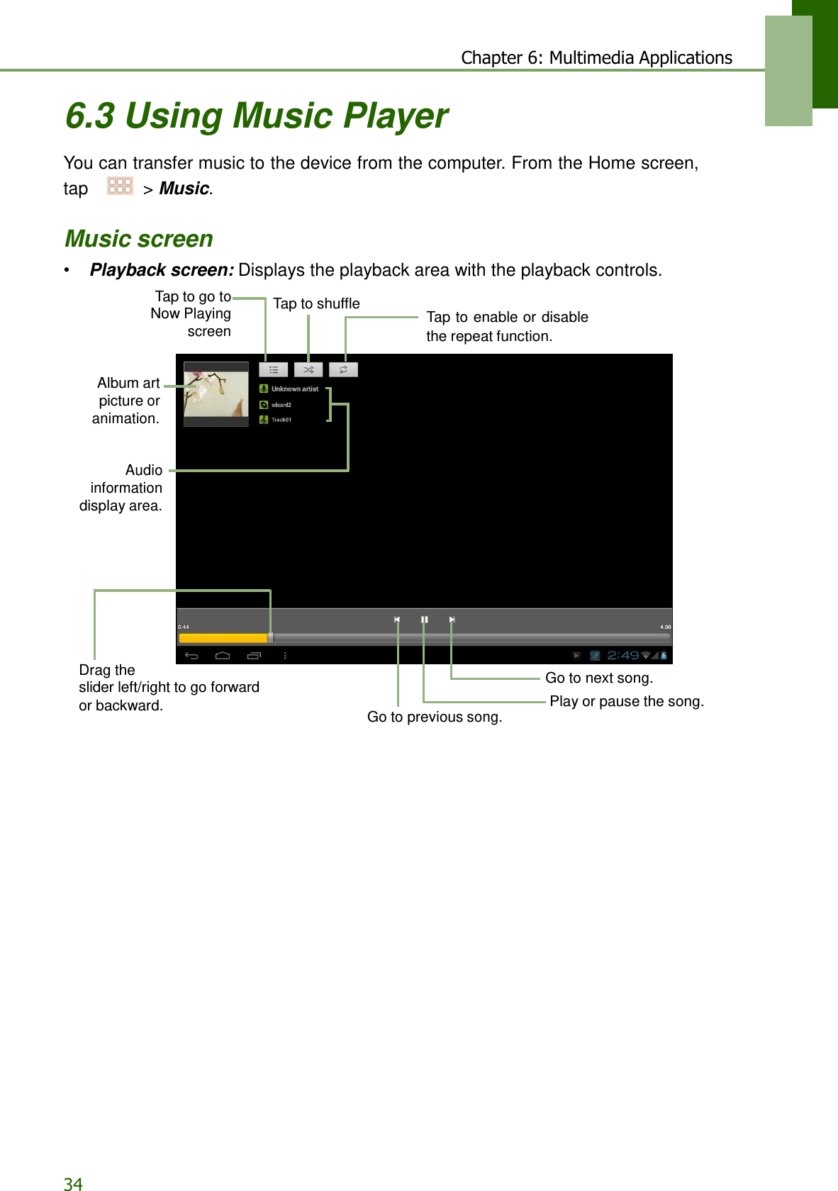 34 Chapter 6: Multimedia Applications   6.3 Using Music Player  You can transfer music to the device from the computer. From the Home screen, tap    &gt; Music.   Music screen • Playback screen: Displays the playback area with the playback controls.  Tap to go to Now Playing screen  Tap to shuffle   Tap to enable or disable the repeat function.   Album art picture or animation.   Audio information display area.           Drag the slider left/right to go forward  Go to next song. or backward. Play or pause the song. Go to previous song. 