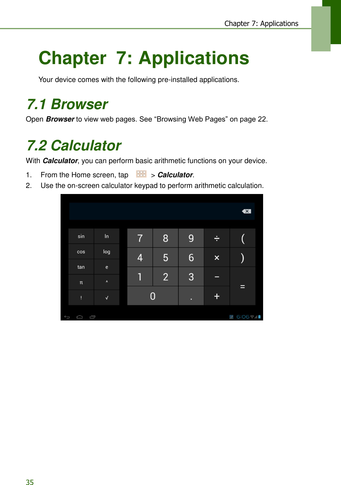 35 Chapter 7: Applications    Chapter  7: Applications  Your device comes with the following pre-installed applications.   7.1 Browser Open Browser to view web pages. See “Browsing Web Pages” on page 22.   7.2 Calculator With Calculator, you can perform basic arithmetic functions on your device.  1.    From the Home screen, tap     &gt; Calculator. 2.    Use the on-screen calculator keypad to perform arithmetic calculation.   