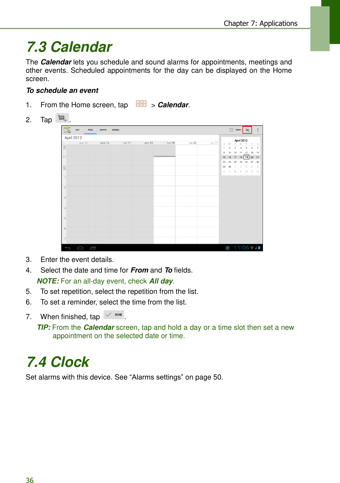 36 Chapter 7: Applications    7.3 Calendar The Calendar lets you schedule and sound alarms for appointments, meetings and other events. Scheduled appointments for the day can be displayed on the Home screen.  To schedule an event  1.    From the Home screen, tap     &gt; Calendar.  2.    Tap  .                       3.    Enter the event details. 4.    Select the date and time for From and To fields. NOTE: For an all-day event, check All day. 5.    To set repetition, select the repetition from the list. 6.    To set a reminder, select the time from the list.  7.    When finished, tap  . TIP: From the Calendar screen, tap and hold a day or a time slot then set a new appointment on the selected date or time.   7.4 Clock Set alarms with this device. See “Alarms settings” on page 50. 