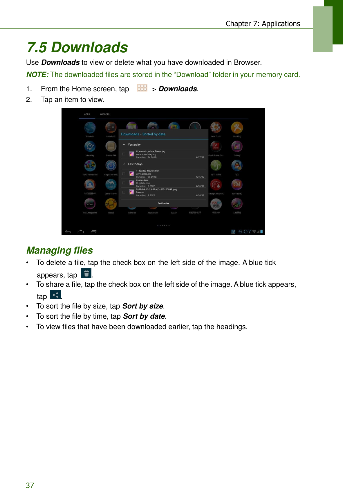 37 Chapter 7: Applications   7.5 Downloads Use Downloads to view or delete what you have downloaded in Browser.  NOTE: The downloaded files are stored in the “Download” folder in your memory card.  1.    From the Home screen, tap     &gt; Downloads. 2.    Tap an item to view.     Managing files • To delete a file, tap the check box on the left side of the image. A blue tick appears, tap  . • To share a file, tap the check box on the left side of the image. A blue tick appears, tap  . • To sort the file by size, tap Sort by size. • To sort the file by time, tap Sort by date. • To view files that have been downloaded earlier, tap the headings.