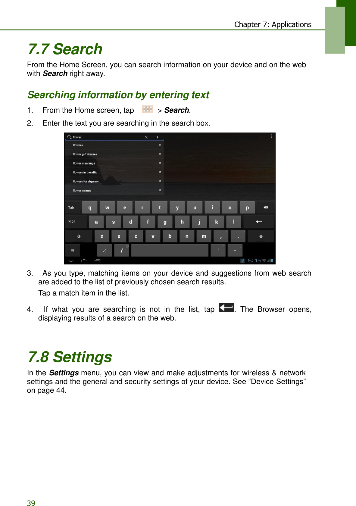 39 Chapter 7: Applications   7.7 Search From the Home Screen, you can search information on your device and on the web with Search right away.   Searching information by entering text  1.    From the Home screen, tap     &gt; Search.  2.    Enter the text you are searching in the search box.    3.    As you type, matching items on  your device  and suggestions from web search are added to the list of previously chosen search results. Tap a match item in the list.  4.    If  what  you  are  searching  is not in  the  list,  tap  .  The  Browser  opens, displaying results of a search on the web.     7.8 Settings In the Settings menu, you can view and make adjustments for wireless &amp; network settings and the general and security settings of your device. See “Device Settings” on page 44. 