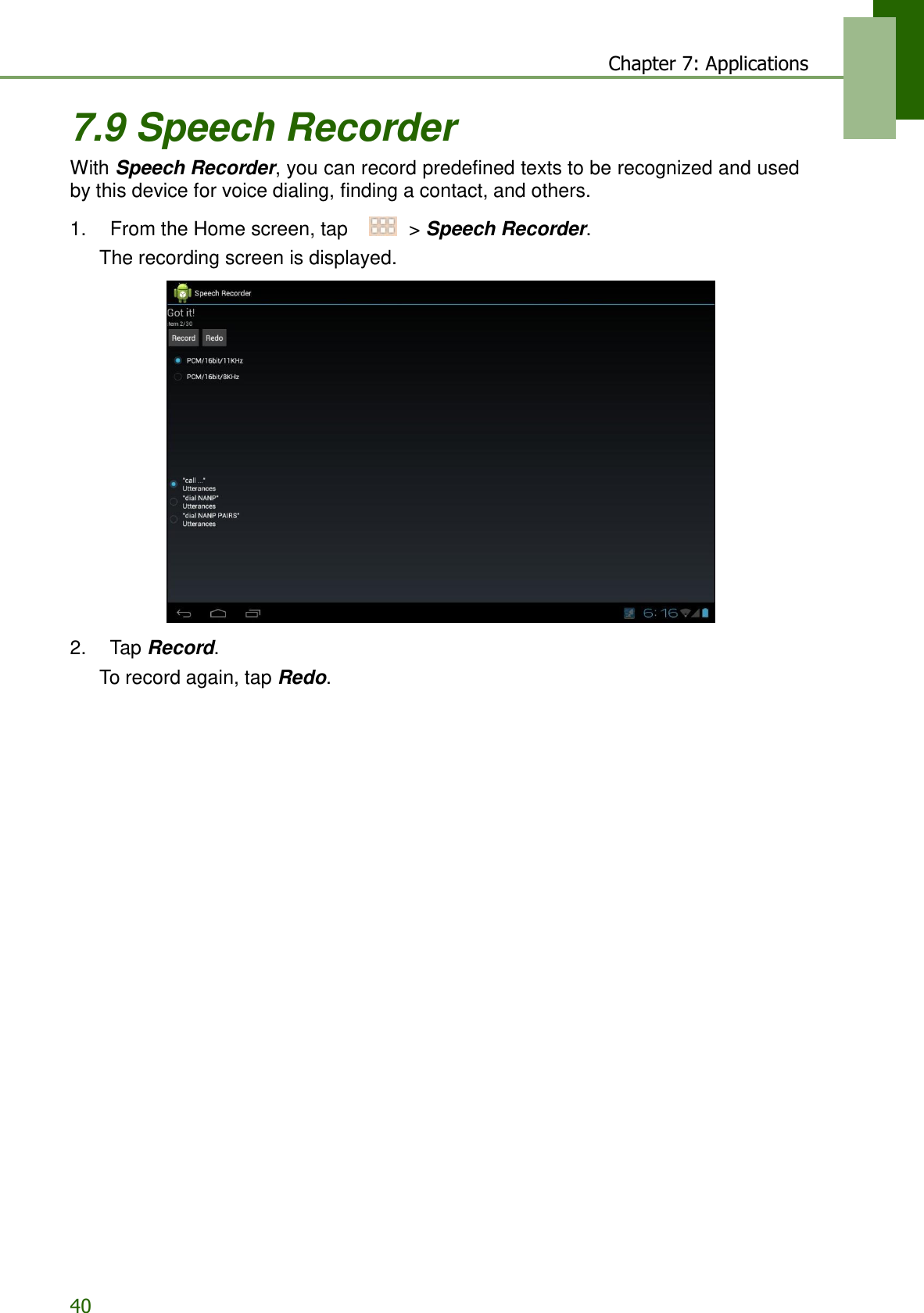 40 Chapter 7: Applications   7.9 Speech Recorder With Speech Recorder, you can record predefined texts to be recognized and used by this device for voice dialing, finding a contact, and others.  1.    From the Home screen, tap     &gt; Speech Recorder. The recording screen is displayed.    2.    Tap Record. To record again, tap Redo. 