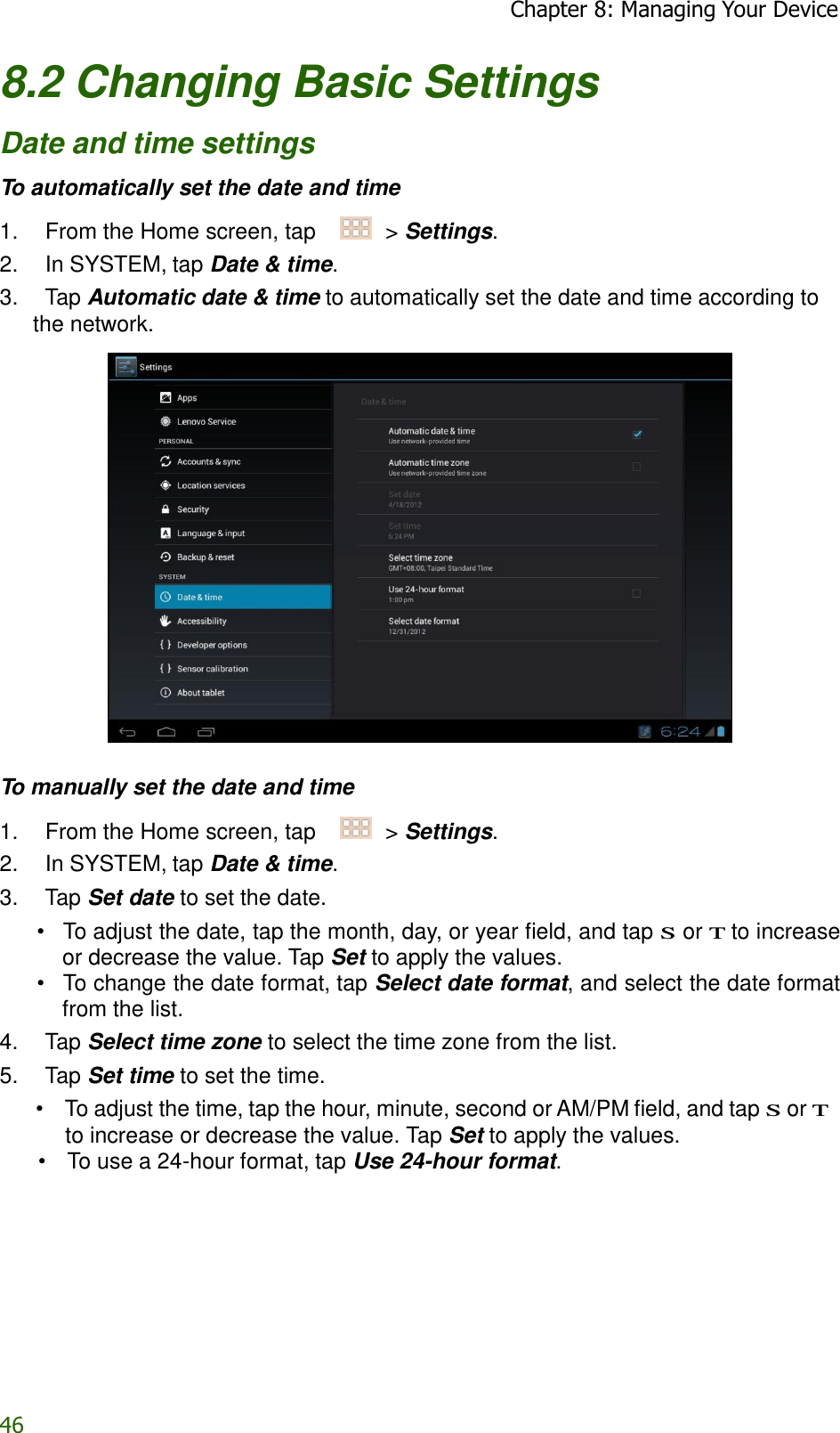 46 Chapter 8: Managing Your Device   8.2 Changing Basic Settings  Date and time settings  To automatically set the date and time  1.    From the Home screen, tap     &gt; Settings. 2.    In SYSTEM, tap Date &amp; time. 3.    Tap Automatic date &amp; time to automatically set the date and time according to the network.     To manually set the date and time  1.    From the Home screen, tap     &gt; Settings. 2.    In SYSTEM, tap Date &amp; time. 3.    Tap Set date to set the date. •   To adjust the date, tap the month, day, or year field, and tap S or T to increase or decrease the value. Tap Set to apply the values. •   To change the date format, tap Select date format, and select the date format from the list. 4.    Tap Select time zone to select the time zone from the list. 5.    Tap Set time to set the time. •  To adjust the time, tap the hour, minute, second or AM/PM field, and tap S or T to increase or decrease the value. Tap Set to apply the values. •  To use a 24-hour format, tap Use 24-hour format. 