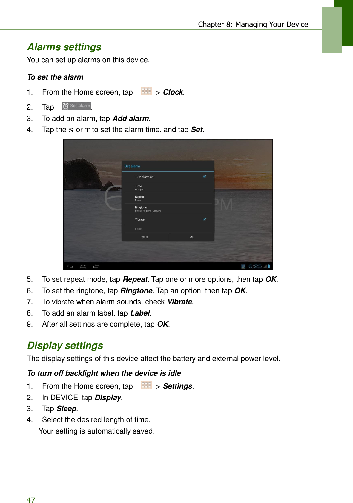 47 Chapter 8: Managing Your Device     Alarms settings You can set up alarms on this device.  To set the alarm  1.    From the Home screen, tap     &gt; Clock.  2.    Tap  . 3.    To add an alarm, tap Add alarm. 4.    Tap the S or T to set the alarm time, and tap Set.    5.    To set repeat mode, tap Repeat. Tap one or more options, then tap OK. 6.    To set the ringtone, tap Ringtone. Tap an option, then tap OK. 7.    To vibrate when alarm sounds, check Vibrate. 8.    To add an alarm label, tap Label. 9.    After all settings are complete, tap OK.   Display settings The display settings of this device affect the battery and external power level.  To turn off backlight when the device is idle  1.    From the Home screen, tap     &gt; Settings. 2.    In DEVICE, tap Display. 3.    Tap Sleep. 4.    Select the desired length of time. Your setting is automatically saved. 