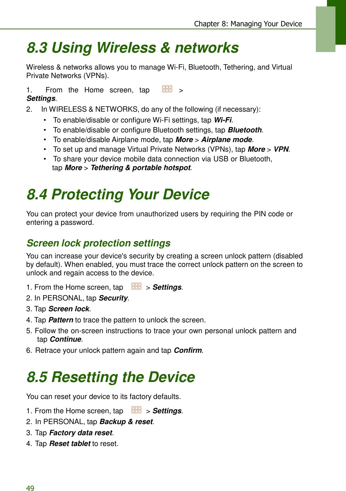 49 Chapter 8: Managing Your Device   8.3 Using Wireless &amp; networks  Wireless &amp; networks allows you to manage Wi-Fi, Bluetooth, Tethering, and Virtual Private Networks (VPNs).  1.    From  the  Home  screen,  tap     &gt; Settings. 2.    In WIRELESS &amp; NETWORKS, do any of the following (if necessary): •  To enable/disable or configure Wi-Fi settings, tap Wi-Fi. •  To enable/disable or configure Bluetooth settings, tap Bluetooth. •  To enable/disable Airplane mode, tap More &gt; Airplane mode. •  To set up and manage Virtual Private Networks (VPNs), tap More &gt; VPN. •   To share your device mobile data connection via USB or Bluetooth, tap More &gt; Tethering &amp; portable hotspot.   8.4 Protecting Your Device  You can protect your device from unauthorized users by requiring the PIN code or entering a password.   Screen lock protection settings You can increase your device&apos;s security by creating a screen unlock pattern (disabled by default). When enabled, you must trace the correct unlock pattern on the screen to unlock and regain access to the device.  1. From the Home screen, tap     &gt; Settings. 2. In PERSONAL, tap Security. 3. Tap Screen lock. 4. Tap Pattern to trace the pattern to unlock the screen. 5. Follow the on-screen instructions to trace your own personal unlock pattern and tap Continue. 6. Retrace your unlock pattern again and tap Confirm.   8.5 Resetting the Device  You can reset your device to its factory defaults.  1. From the Home screen, tap     &gt; Settings. 2. In PERSONAL, tap Backup &amp; reset. 3. Tap Factory data reset. 4. Tap Reset tablet to reset. 