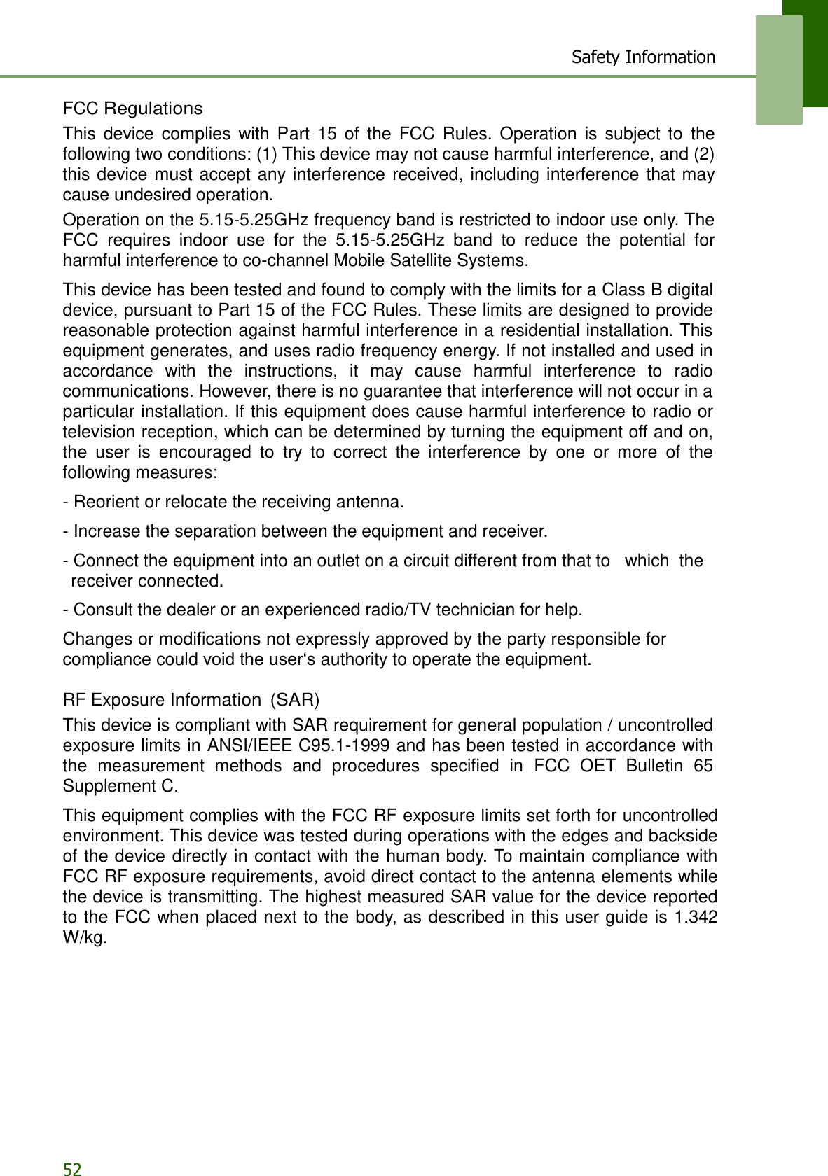 52 Safety Information     FCC Regulations This  device  complies  with  Part  15  of  the  FCC  Rules.  Operation  is  subject  to  the following two conditions: (1) This device may not cause harmful interference, and (2) this  device  must accept any interference  received, including interference  that may cause undesired operation. Operation on the 5.15-5.25GHz frequency band is restricted to indoor use only. The FCC  requires  indoor  use  for  the  5.15-5.25GHz  band  to  reduce  the  potential  for harmful interference to co-channel Mobile Satellite Systems.  This device has been tested and found to comply with the limits for a Class B digital device, pursuant to Part 15 of the FCC Rules. These limits are designed to provide reasonable protection against harmful interference in a residential installation. This equipment generates, and uses radio frequency energy. If not installed and used in accordance  with  the  instructions,  it  may  cause  harmful  interference  to  radio communications. However, there is no guarantee that interference will not occur in a particular installation. If this equipment does cause harmful interference to radio or television reception, which can be determined by turning the equipment off and on, the  user  is  encouraged  to  try  to  correct  the  interference  by  one  or  more  of  the following measures:  - Reorient or relocate the receiving antenna.  - Increase the separation between the equipment and receiver.  - Connect the equipment into an outlet on a circuit different from that to  which  the receiver connected.  - Consult the dealer or an experienced radio/TV technician for help.  Changes or modifications not expressly approved by the party responsible for compliance could void the user‘s authority to operate the equipment.  RF Exposure Information  (SAR) This device is compliant with SAR requirement for general population / uncontrolled exposure limits in ANSI/IEEE C95.1-1999 and has been tested in accordance with the  measurement  methods  and  procedures  specified  in  FCC  OET  Bulletin  65 Supplement C.  This equipment complies with the FCC RF exposure limits set forth for uncontrolled environment. This device was tested during operations with the edges and backside of the device directly in contact with the human body. To maintain compliance with FCC RF exposure requirements, avoid direct contact to the antenna elements while the device is transmitting. The highest measured SAR value for the device reported to the FCC when placed next to the body, as described in this user guide is 1.342 W/kg. 