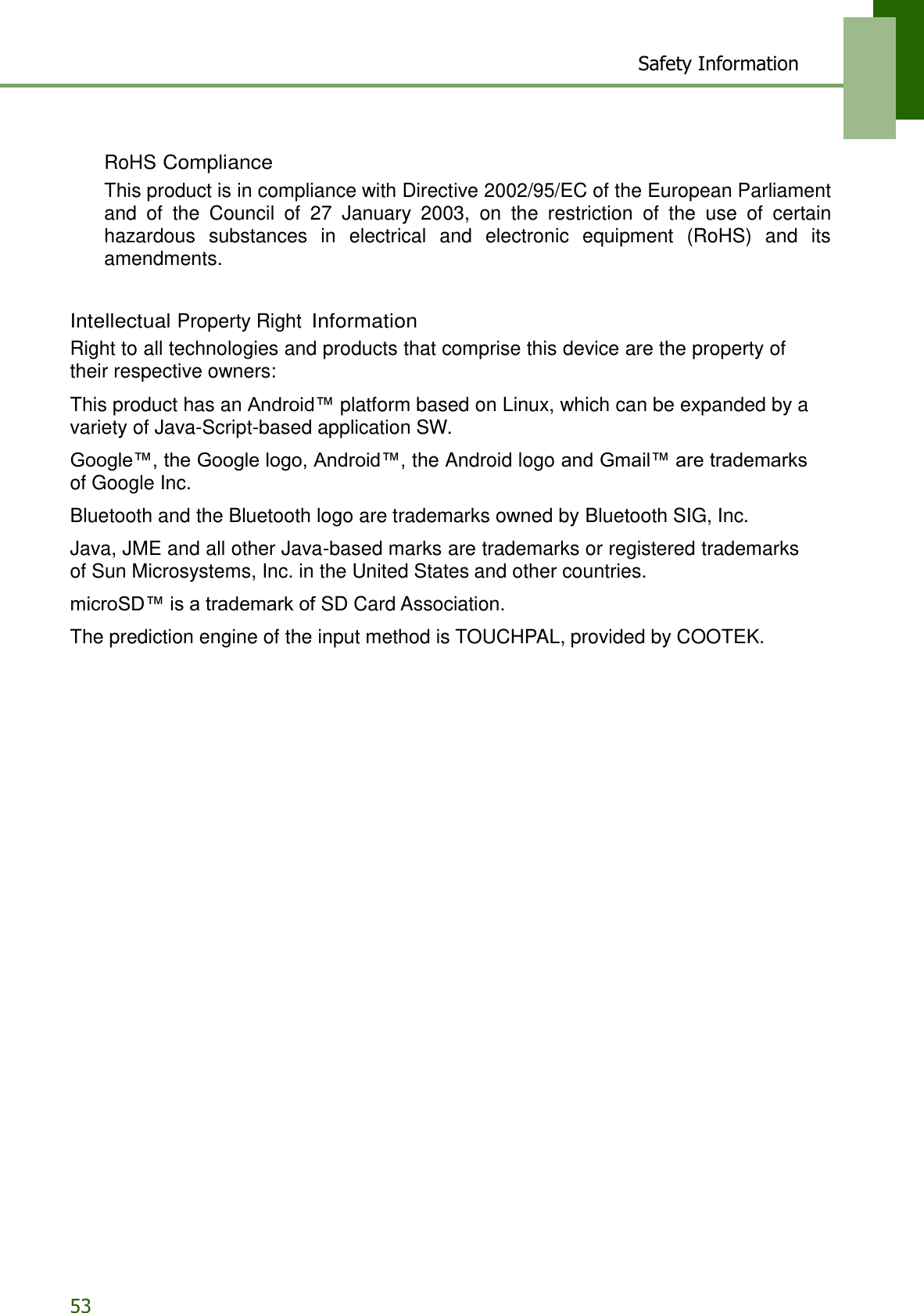 Safety Information 53    RoHS Compliance This product is in compliance with Directive 2002/95/EC of the European Parliament and  of  the  Council  of  27  January  2003,  on  the  restriction  of  the  use  of  certain hazardous  substances  in  electrical  and  electronic  equipment  (RoHS)  and  its amendments.   Intellectual Property Right Information Right to all technologies and products that comprise this device are the property of their respective owners:  This product has an Android™ platform based on Linux, which can be expanded by a variety of Java-Script-based application SW.  Google™, the Google logo, Android™, the Android logo and Gmail™ are trademarks of Google Inc.  Bluetooth and the Bluetooth logo are trademarks owned by Bluetooth SIG, Inc.  Java, JME and all other Java-based marks are trademarks or registered trademarks of Sun Microsystems, Inc. in the United States and other countries.  microSD™ is a trademark of SD Card Association.  The prediction engine of the input method is TOUCHPAL, provided by COOTEK.    