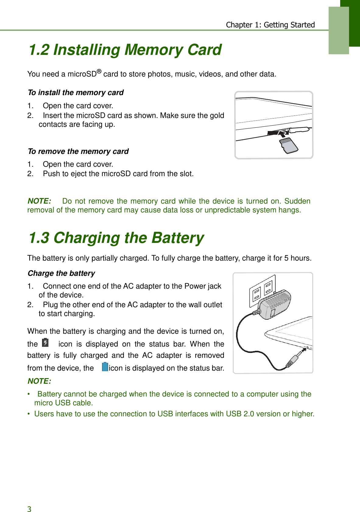 3 Chapter 1: Getting Started    1.2 Installing Memory Card   You need a microSD® card to store photos, music, videos, and other data.   To install the memory card  1.    Open the card cover. 2.    Insert the microSD card as shown. Make sure the gold contacts are facing up.    To remove the memory card  1.    Open the card cover. 2.    Push to eject the microSD card from the slot.    NOTE:    Do not remove the memory card  while the  device is  turned on. Sudden removal of the memory card may cause data loss or unpredictable system hangs.   1.3 Charging the Battery  The battery is only partially charged. To fully charge the battery, charge it for 5 hours.  Charge the battery  1.    Connect one end of the AC adapter to the Power jack of the device. 2.    Plug the other end of the AC adapter to the wall outlet to start charging.  When the battery is charging and the device is turned on, the     icon  is  displayed  on  the  status  bar.  When  the battery  is  fully  charged  and  the  AC  adapter  is  removed from the device, the     icon is displayed on the status bar. NOTE:  •    Battery cannot be charged when the device is connected to a computer using the micro USB cable. •  Users have to use the connection to USB interfaces with USB 2.0 version or higher. 