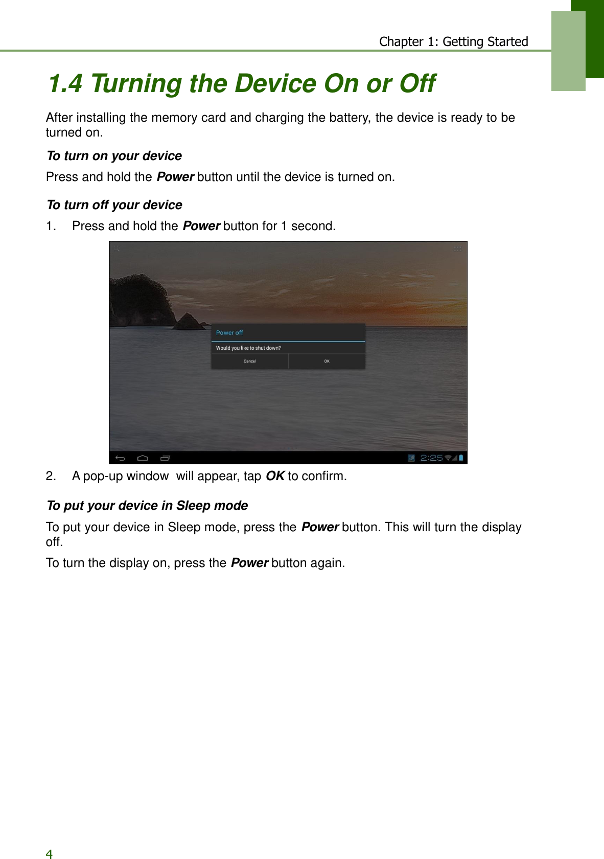 4 Chapter 1: Getting Started   1.4 Turning the Device On or Off  After installing the memory card and charging the battery, the device is ready to be turned on.  To turn on your device  Press and hold the Power button until the device is turned on.  To turn off your device  1.    Press and hold the Power button for 1 second.   2.    A pop-up window  will appear, tap OK to confirm.  To put your device in Sleep mode  To put your device in Sleep mode, press the Power button. This will turn the display off.  To turn the display on, press the Power button again. 