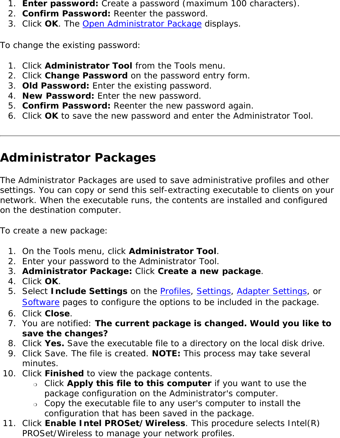 1.  Enter password: Create a password (maximum 100 characters). 2.  Confirm Password: Reenter the password.3.  Click OK. The Open Administrator Package displays. To change the existing password: 1.  Click Administrator Tool from the Tools menu. 2.  Click Change Password on the password entry form.3.  Old Password: Enter the existing password.4.  New Password: Enter the new password.5.  Confirm Password: Reenter the new password again. 6.  Click OK to save the new password and enter the Administrator Tool. Administrator PackagesThe Administrator Packages are used to save administrative profiles and other settings. You can copy or send this self-extracting executable to clients on your network. When the executable runs, the contents are installed and configured on the destination computer. To create a new package: 1.  On the Tools menu, click Administrator Tool. 2.  Enter your password to the Administrator Tool.3.  Administrator Package: Click Create a new package.4.  Click OK. 5.  Select Include Settings on the Profiles, Settings, Adapter Settings, or Software pages to configure the options to be included in the package. 6.  Click Close. 7.  You are notified: The current package is changed. Would you like to save the changes?8.  Click Yes. Save the executable file to a directory on the local disk drive. 9.  Click Save. The file is created. NOTE: This process may take several minutes. 10.  Click Finished to view the package contents. ❍     Click Apply this file to this computer if you want to use the package configuration on the Administrator&apos;s computer. ❍     Copy the executable file to any user&apos;s computer to install the configuration that has been saved in the package. 11.  Click Enable Intel PROSet/Wireless. This procedure selects Intel(R) PROSet/Wireless to manage your network profiles.