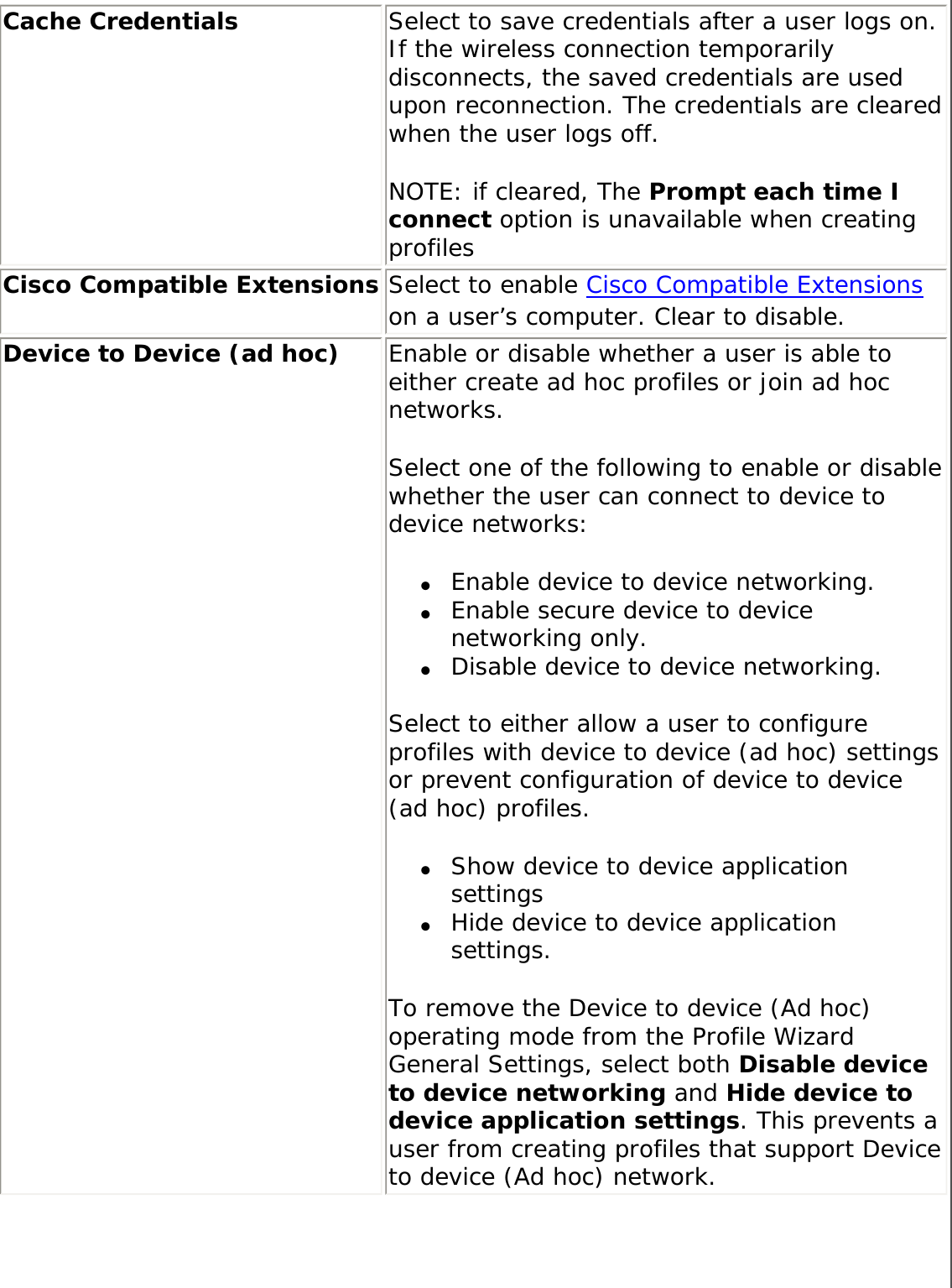 Cache Credentials Select to save credentials after a user logs on. If the wireless connection temporarily disconnects, the saved credentials are used upon reconnection. The credentials are cleared when the user logs off. NOTE: if cleared, The Prompt each time I connect option is unavailable when creating profiles Cisco Compatible Extensions Select to enable Cisco Compatible Extensions on a user’s computer. Clear to disable. Device to Device (ad hoc)  Enable or disable whether a user is able to either create ad hoc profiles or join ad hoc networks. Select one of the following to enable or disable whether the user can connect to device to device networks: ●     Enable device to device networking. ●     Enable secure device to device networking only. ●     Disable device to device networking. Select to either allow a user to configure profiles with device to device (ad hoc) settings or prevent configuration of device to device (ad hoc) profiles. ●     Show device to device application settings ●     Hide device to device application settings.To remove the Device to device (Ad hoc) operating mode from the Profile Wizard General Settings, select both Disable device to device networking and Hide device to device application settings. This prevents a user from creating profiles that support Device to device (Ad hoc) network. 