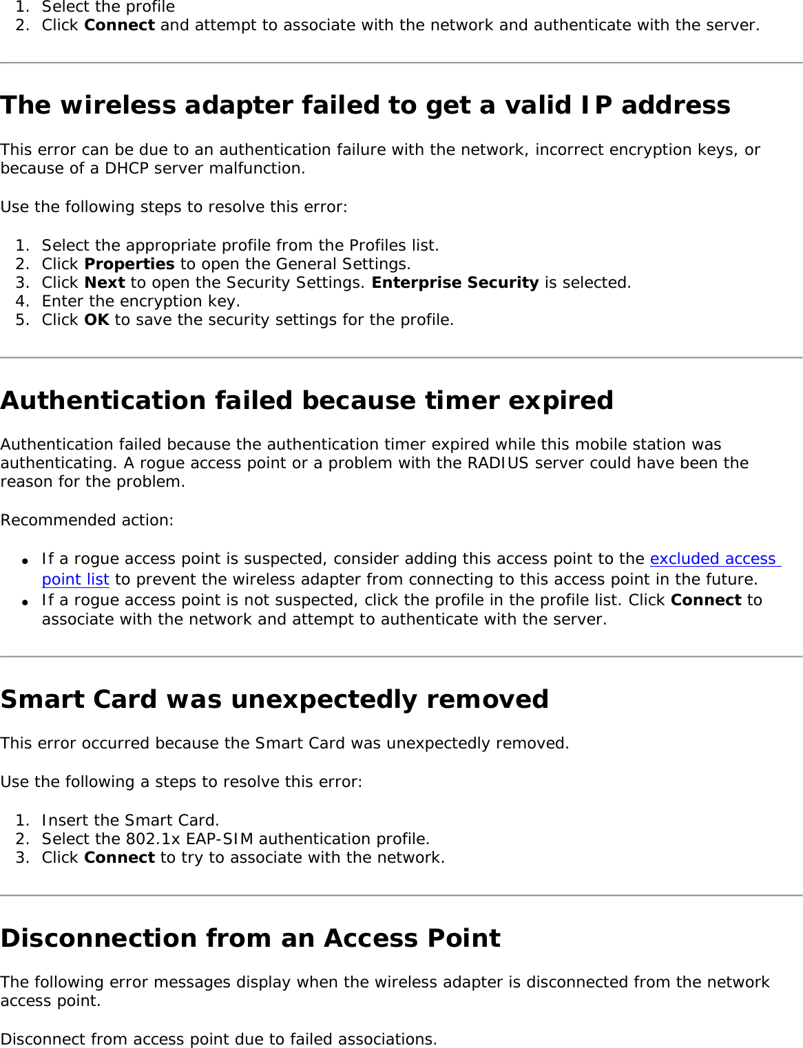 1.  Select the profile2.  Click Connect and attempt to associate with the network and authenticate with the server. The wireless adapter failed to get a valid IP addressThis error can be due to an authentication failure with the network, incorrect encryption keys, or because of a DHCP server malfunction. Use the following steps to resolve this error: 1.  Select the appropriate profile from the Profiles list. 2.  Click Properties to open the General Settings.3.  Click Next to open the Security Settings. Enterprise Security is selected. 4.  Enter the encryption key. 5.  Click OK to save the security settings for the profile. Authentication failed because timer expiredAuthentication failed because the authentication timer expired while this mobile station was authenticating. A rogue access point or a problem with the RADIUS server could have been the reason for the problem. Recommended action: ●     If a rogue access point is suspected, consider adding this access point to the excluded access point list to prevent the wireless adapter from connecting to this access point in the future. ●     If a rogue access point is not suspected, click the profile in the profile list. Click Connect to associate with the network and attempt to authenticate with the server. Smart Card was unexpectedly removedThis error occurred because the Smart Card was unexpectedly removed. Use the following a steps to resolve this error: 1.  Insert the Smart Card. 2.  Select the 802.1x EAP-SIM authentication profile.3.  Click Connect to try to associate with the network. Disconnection from an Access PointThe following error messages display when the wireless adapter is disconnected from the network access point. Disconnect from access point due to failed associations.