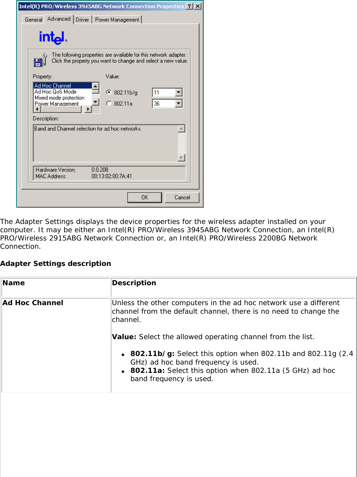  The Adapter Settings displays the device properties for the wireless adapter installed on your computer. It may be either an Intel(R) PRO/Wireless 3945ABG Network Connection, an Intel(R) PRO/Wireless 2915ABG Network Connection or, an Intel(R) PRO/Wireless 2200BG Network Connection. Adapter Settings description Name DescriptionAd Hoc Channel Unless the other computers in the ad hoc network use a different channel from the default channel, there is no need to change the channel. Value: Select the allowed operating channel from the list. ●     802.11b/g: Select this option when 802.11b and 802.11g (2.4 GHz) ad hoc band frequency is used. ●     802.11a: Select this option when 802.11a (5 GHz) ad hoc band frequency is used.