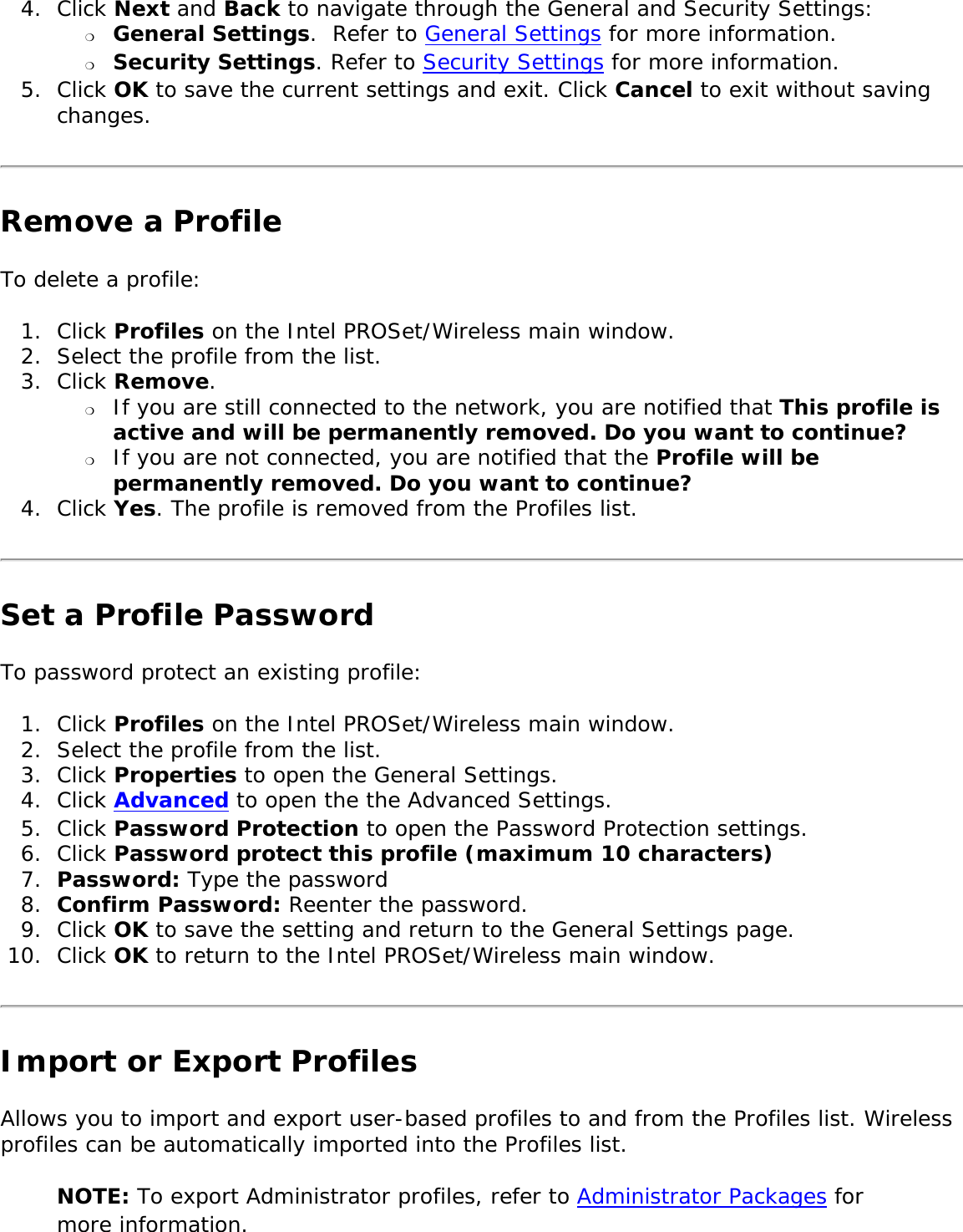 4.  Click Next and Back to navigate through the General and Security Settings: ❍     General Settings.  Refer to General Settings for more information.❍     Security Settings. Refer to Security Settings for more information.5.  Click OK to save the current settings and exit. Click Cancel to exit without saving changes. Remove a ProfileTo delete a profile: 1.  Click Profiles on the Intel PROSet/Wireless main window.2.  Select the profile from the list.3.  Click Remove. ❍     If you are still connected to the network, you are notified that This profile is active and will be permanently removed. Do you want to continue? ❍     If you are not connected, you are notified that the Profile will be permanently removed. Do you want to continue? 4.  Click Yes. The profile is removed from the Profiles list.Set a Profile PasswordTo password protect an existing profile: 1.  Click Profiles on the Intel PROSet/Wireless main window.2.  Select the profile from the list.3.  Click Properties to open the General Settings. 4.  Click Advanced to open the the Advanced Settings. 5.  Click Password Protection to open the Password Protection settings. 6.  Click Password protect this profile (maximum 10 characters)7.  Password: Type the password 8.  Confirm Password: Reenter the password.9.  Click OK to save the setting and return to the General Settings page.10.  Click OK to return to the Intel PROSet/Wireless main window. Import or Export Profiles Allows you to import and export user-based profiles to and from the Profiles list. Wireless profiles can be automatically imported into the Profiles list. NOTE: To export Administrator profiles, refer to Administrator Packages for more information. 