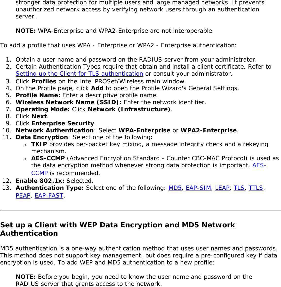 stronger data protection for multiple users and large managed networks. It prevents unauthorized network access by verifying network users through an authentication server. NOTE: WPA-Enterprise and WPA2-Enterprise are not interoperable. To add a profile that uses WPA - Enterprise or WPA2 - Enterprise authentication: 1.  Obtain a user name and password on the RADIUS server from your administrator.2.  Certain Authentication Types require that obtain and install a client certificate. Refer to Setting up the Client for TLS authentication or consult your administrator. 3.  Click Profiles on the Intel PROSet/Wireless main window. 4.  On the Profile page, click Add to open the Profile Wizard&apos;s General Settings.5.  Profile Name: Enter a descriptive profile name.6.  Wireless Network Name (SSID): Enter the network identifier. 7.  Operating Mode: Click Network (Infrastructure). 8.  Click Next.9.  Click Enterprise Security.10.  Network Authentication: Select WPA-Enterprise or WPA2-Enterprise. 11.  Data Encryption: Select one of the following: ❍     TKIP provides per-packet key mixing, a message integrity check and a rekeying mechanism.❍     AES-CCMP (Advanced Encryption Standard - Counter CBC-MAC Protocol) is used as the data encryption method whenever strong data protection is important. AES-CCMP is recommended.12.  Enable 802.1x: Selected.13.  Authentication Type: Select one of the following: MD5, EAP-SIM, LEAP, TLS, TTLS, PEAP, EAP-FAST.Set up a Client with WEP Data Encryption and MD5 Network Authentication MD5 authentication is a one-way authentication method that uses user names and passwords. This method does not support key management, but does require a pre-configured key if data encryption is used. To add WEP and MD5 authentication to a new profile: NOTE: Before you begin, you need to know the user name and password on the RADIUS server that grants access to the network.