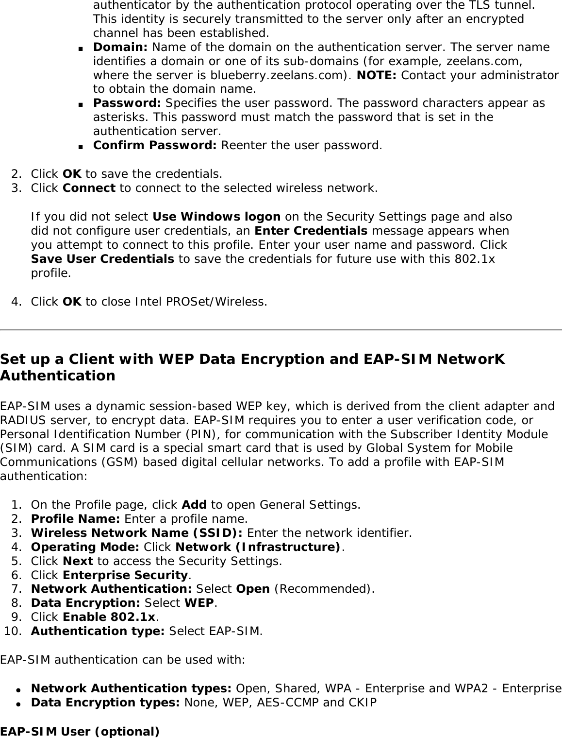 authenticator by the authentication protocol operating over the TLS tunnel. This identity is securely transmitted to the server only after an encrypted channel has been established. ■     Domain: Name of the domain on the authentication server. The server name identifies a domain or one of its sub-domains (for example, zeelans.com, where the server is blueberry.zeelans.com). NOTE: Contact your administrator to obtain the domain name. ■     Password: Specifies the user password. The password characters appear as asterisks. This password must match the password that is set in the authentication server. ■     Confirm Password: Reenter the user password. 2.  Click OK to save the credentials.3.  Click Connect to connect to the selected wireless network. If you did not select Use Windows logon on the Security Settings page and also did not configure user credentials, an Enter Credentials message appears when you attempt to connect to this profile. Enter your user name and password. Click Save User Credentials to save the credentials for future use with this 802.1x profile. 4.  Click OK to close Intel PROSet/Wireless.Set up a Client with WEP Data Encryption and EAP-SIM NetworK Authentication EAP-SIM uses a dynamic session-based WEP key, which is derived from the client adapter and RADIUS server, to encrypt data. EAP-SIM requires you to enter a user verification code, or Personal Identification Number (PIN), for communication with the Subscriber Identity Module (SIM) card. A SIM card is a special smart card that is used by Global System for Mobile Communications (GSM) based digital cellular networks. To add a profile with EAP-SIM authentication: 1.  On the Profile page, click Add to open General Settings.2.  Profile Name: Enter a profile name.3.  Wireless Network Name (SSID): Enter the network identifier. 4.  Operating Mode: Click Network (Infrastructure). 5.  Click Next to access the Security Settings.6.  Click Enterprise Security.7.  Network Authentication: Select Open (Recommended). 8.  Data Encryption: Select WEP.9.  Click Enable 802.1x.10.  Authentication type: Select EAP-SIM.EAP-SIM authentication can be used with: ●     Network Authentication types: Open, Shared, WPA - Enterprise and WPA2 - Enterprise ●     Data Encryption types: None, WEP, AES-CCMP and CKIP EAP-SIM User (optional) 