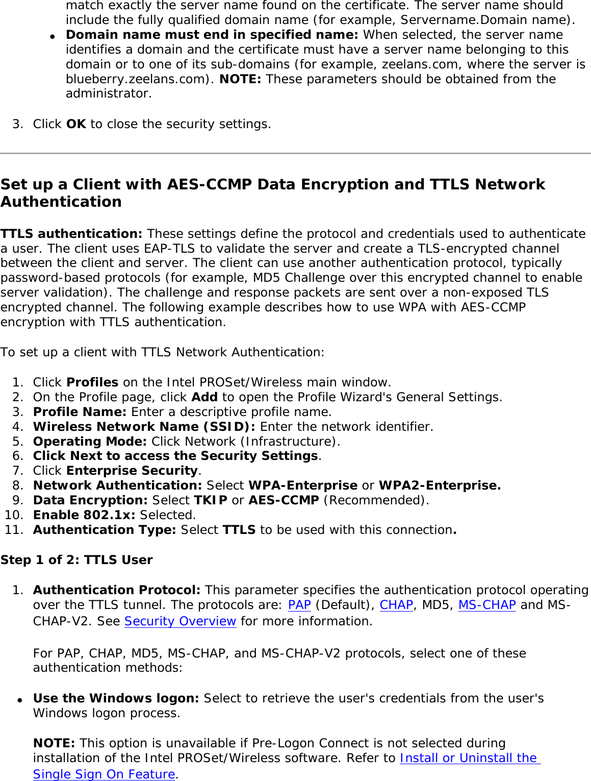 match exactly the server name found on the certificate. The server name should include the fully qualified domain name (for example, Servername.Domain name). ●     Domain name must end in specified name: When selected, the server name identifies a domain and the certificate must have a server name belonging to this domain or to one of its sub-domains (for example, zeelans.com, where the server is blueberry.zeelans.com). NOTE: These parameters should be obtained from the administrator. 3.  Click OK to close the security settings. Set up a Client with AES-CCMP Data Encryption and TTLS Network Authentication TTLS authentication: These settings define the protocol and credentials used to authenticate a user. The client uses EAP-TLS to validate the server and create a TLS-encrypted channel between the client and server. The client can use another authentication protocol, typically password-based protocols (for example, MD5 Challenge over this encrypted channel to enable server validation). The challenge and response packets are sent over a non-exposed TLS encrypted channel. The following example describes how to use WPA with AES-CCMP encryption with TTLS authentication. To set up a client with TTLS Network Authentication: 1.  Click Profiles on the Intel PROSet/Wireless main window. 2.  On the Profile page, click Add to open the Profile Wizard&apos;s General Settings.3.  Profile Name: Enter a descriptive profile name.4.  Wireless Network Name (SSID): Enter the network identifier. 5.  Operating Mode: Click Network (Infrastructure). 6.  Click Next to access the Security Settings.7.  Click Enterprise Security. 8.  Network Authentication: Select WPA-Enterprise or WPA2-Enterprise. 9.  Data Encryption: Select TKIP or AES-CCMP (Recommended).10.  Enable 802.1x: Selected.11.  Authentication Type: Select TTLS to be used with this connection. Step 1 of 2: TTLS User1.  Authentication Protocol: This parameter specifies the authentication protocol operating over the TTLS tunnel. The protocols are: PAP (Default), CHAP, MD5, MS-CHAP and MS-CHAP-V2. See Security Overview for more information. For PAP, CHAP, MD5, MS-CHAP, and MS-CHAP-V2 protocols, select one of these authentication methods: ●     Use the Windows logon: Select to retrieve the user&apos;s credentials from the user&apos;s Windows logon process.NOTE: This option is unavailable if Pre-Logon Connect is not selected during installation of the Intel PROSet/Wireless software. Refer to Install or Uninstall the Single Sign On Feature. 