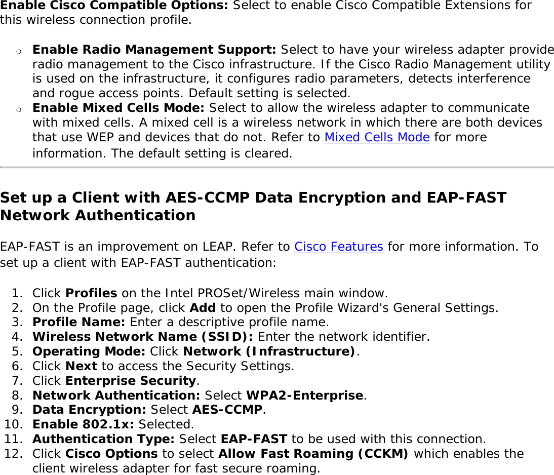 Enable Cisco Compatible Options: Select to enable Cisco Compatible Extensions for this wireless connection profile. ❍     Enable Radio Management Support: Select to have your wireless adapter provide radio management to the Cisco infrastructure. If the Cisco Radio Management utility is used on the infrastructure, it configures radio parameters, detects interference and rogue access points. Default setting is selected. ❍     Enable Mixed Cells Mode: Select to allow the wireless adapter to communicate with mixed cells. A mixed cell is a wireless network in which there are both devices that use WEP and devices that do not. Refer to Mixed Cells Mode for more information. The default setting is cleared. Set up a Client with AES-CCMP Data Encryption and EAP-FAST Network AuthenticationEAP-FAST is an improvement on LEAP. Refer to Cisco Features for more information. To set up a client with EAP-FAST authentication: 1.  Click Profiles on the Intel PROSet/Wireless main window. 2.  On the Profile page, click Add to open the Profile Wizard&apos;s General Settings.3.  Profile Name: Enter a descriptive profile name.4.  Wireless Network Name (SSID): Enter the network identifier. 5.  Operating Mode: Click Network (Infrastructure). 6.  Click Next to access the Security Settings.7.  Click Enterprise Security.8.  Network Authentication: Select WPA2-Enterprise.9.  Data Encryption: Select AES-CCMP.10.  Enable 802.1x: Selected.11.  Authentication Type: Select EAP-FAST to be used with this connection.12.  Click Cisco Options to select Allow Fast Roaming (CCKM) which enables the client wireless adapter for fast secure roaming.  