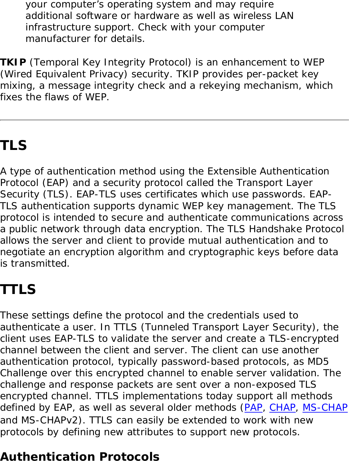 your computer’s operating system and may require additional software or hardware as well as wireless LAN infrastructure support. Check with your computer manufacturer for details. TKIP (Temporal Key Integrity Protocol) is an enhancement to WEP (Wired Equivalent Privacy) security. TKIP provides per-packet key mixing, a message integrity check and a rekeying mechanism, which fixes the flaws of WEP. TLSA type of authentication method using the Extensible Authentication Protocol (EAP) and a security protocol called the Transport Layer Security (TLS). EAP-TLS uses certificates which use passwords. EAP-TLS authentication supports dynamic WEP key management. The TLS protocol is intended to secure and authenticate communications across a public network through data encryption. The TLS Handshake Protocol allows the server and client to provide mutual authentication and to negotiate an encryption algorithm and cryptographic keys before data is transmitted. TTLSThese settings define the protocol and the credentials used to authenticate a user. In TTLS (Tunneled Transport Layer Security), the client uses EAP-TLS to validate the server and create a TLS-encrypted channel between the client and server. The client can use another authentication protocol, typically password-based protocols, as MD5 Challenge over this encrypted channel to enable server validation. The challenge and response packets are sent over a non-exposed TLS encrypted channel. TTLS implementations today support all methods defined by EAP, as well as several older methods (PAP, CHAP, MS-CHAP and MS-CHAPv2). TTLS can easily be extended to work with new protocols by defining new attributes to support new protocols. Authentication Protocols