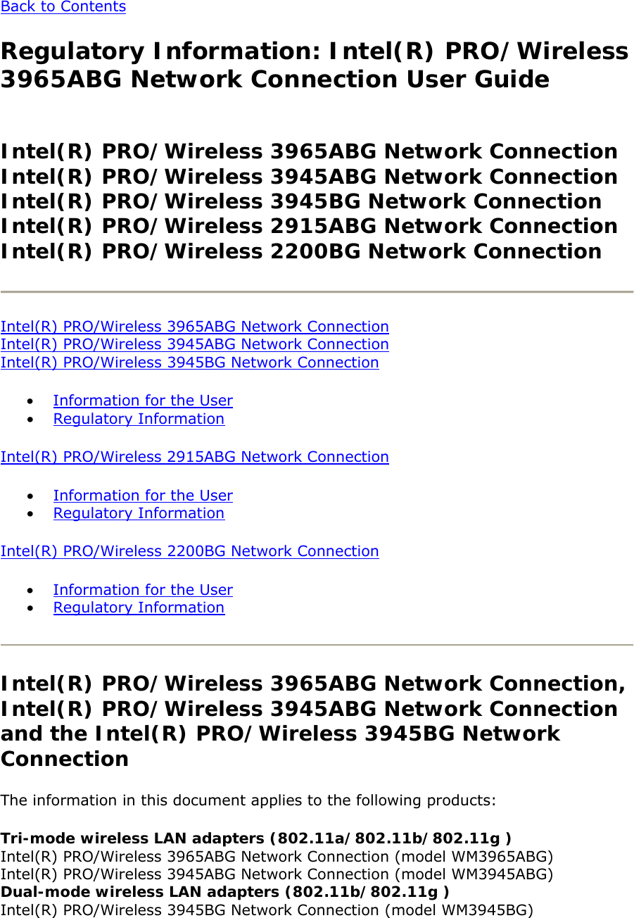 Back to Contents  Regulatory Information: Intel(R) PRO/Wireless 3965ABG Network Connection User Guide  Intel(R) PRO/Wireless 3965ABG Network Connection Intel(R) PRO/Wireless 3945ABG Network Connection Intel(R) PRO/Wireless 3945BG Network Connection Intel(R) PRO/Wireless 2915ABG Network Connection Intel(R) PRO/Wireless 2200BG Network Connection   Intel(R) PRO/Wireless 3965ABG Network Connection Intel(R) PRO/Wireless 3945ABG Network Connection Intel(R) PRO/Wireless 3945BG Network Connection  • Information for the User  • Regulatory Information Intel(R) PRO/Wireless 2915ABG Network Connection  • Information for the User • Regulatory Information  Intel(R) PRO/Wireless 2200BG Network Connection  • Information for the User  • Regulatory Information   Intel(R) PRO/Wireless 3965ABG Network Connection, Intel(R) PRO/Wireless 3945ABG Network Connection and the Intel(R) PRO/Wireless 3945BG Network Connection The information in this document applies to the following products:  Tri-mode wireless LAN adapters (802.11a/802.11b/802.11g ) Intel(R) PRO/Wireless 3965ABG Network Connection (model WM3965ABG)  Intel(R) PRO/Wireless 3945ABG Network Connection (model WM3945ABG)  Dual-mode wireless LAN adapters (802.11b/802.11g ) Intel(R) PRO/Wireless 3945BG Network Connection (model WM3945BG)  