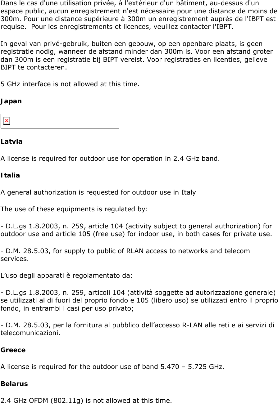 Dans le cas d&apos;une utilisation privée, à l&apos;extérieur d&apos;un bâtiment, au-dessus d&apos;un espace public, aucun enregistrement n&apos;est nécessaire pour une distance de moins de 300m. Pour une distance supérieure à 300m un enregistrement auprès de l&apos;IBPT est requise.  Pour les enregistrements et licences, veuillez contacter l&apos;IBPT.  In geval van privé-gebruik, buiten een gebouw, op een openbare plaats, is geen registratie nodig, wanneer de afstand minder dan 300m is. Voor een afstand groter dan 300m is een registratie bij BIPT vereist. Voor registraties en licenties, gelieve BIPT te contacteren.  5 GHz interface is not allowed at this time.  Japan  Latvia  A license is required for outdoor use for operation in 2.4 GHz band.  Italia  A general authorization is requested for outdoor use in Italy  The use of these equipments is regulated by:  - D.L.gs 1.8.2003, n. 259, article 104 (activity subject to general authorization) for outdoor use and article 105 (free use) for indoor use, in both cases for private use.  - D.M. 28.5.03, for supply to public of RLAN access to networks and telecom services.  L’uso degli apparati è regolamentato da:  - D.L.gs 1.8.2003, n. 259, articoli 104 (attività soggette ad autorizzazione generale) se utilizzati al di fuori del proprio fondo e 105 (libero uso) se utilizzati entro il proprio fondo, in entrambi i casi per uso privato;  - D.M. 28.5.03, per la fornitura al pubblico dell’accesso R-LAN alle reti e ai servizi di telecomunicazioni.  Greece  A license is required for the outdoor use of band 5.470 – 5.725 GHz.  Belarus 2.4 GHz OFDM (802.11g) is not allowed at this time.  