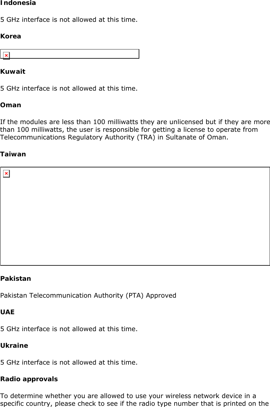 Indonesia  5 GHz interface is not allowed at this time.  Korea   Kuwait  5 GHz interface is not allowed at this time.  Oman  If the modules are less than 100 milliwatts they are unlicensed but if they are more than 100 milliwatts, the user is responsible for getting a license to operate from Telecommunications Regulatory Authority (TRA) in Sultanate of Oman.  Taiwan   Pakistan Pakistan Telecommunication Authority (PTA) Approved  UAE 5 GHz interface is not allowed at this time.  Ukraine 5 GHz interface is not allowed at this time.  Radio approvals To determine whether you are allowed to use your wireless network device in a specific country, please check to see if the radio type number that is printed on the 