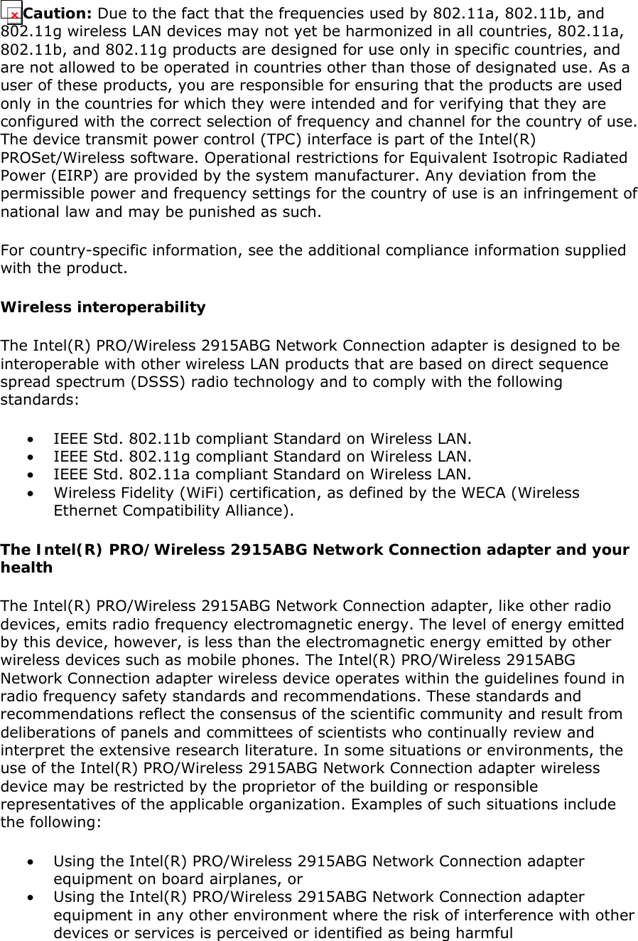 Caution: Due to the fact that the frequencies used by 802.11a, 802.11b, and 802.11g wireless LAN devices may not yet be harmonized in all countries, 802.11a, 802.11b, and 802.11g products are designed for use only in specific countries, and are not allowed to be operated in countries other than those of designated use. As a user of these products, you are responsible for ensuring that the products are used only in the countries for which they were intended and for verifying that they are configured with the correct selection of frequency and channel for the country of use. The device transmit power control (TPC) interface is part of the Intel(R) PROSet/Wireless software. Operational restrictions for Equivalent Isotropic Radiated Power (EIRP) are provided by the system manufacturer. Any deviation from the permissible power and frequency settings for the country of use is an infringement of national law and may be punished as such.  For country-specific information, see the additional compliance information supplied with the product.  Wireless interoperability The Intel(R) PRO/Wireless 2915ABG Network Connection adapter is designed to be interoperable with other wireless LAN products that are based on direct sequence spread spectrum (DSSS) radio technology and to comply with the following standards:  • IEEE Std. 802.11b compliant Standard on Wireless LAN.  • IEEE Std. 802.11g compliant Standard on Wireless LAN.  • IEEE Std. 802.11a compliant Standard on Wireless LAN.  • Wireless Fidelity (WiFi) certification, as defined by the WECA (Wireless Ethernet Compatibility Alliance). The Intel(R) PRO/Wireless 2915ABG Network Connection adapter and your health The Intel(R) PRO/Wireless 2915ABG Network Connection adapter, like other radio devices, emits radio frequency electromagnetic energy. The level of energy emitted by this device, however, is less than the electromagnetic energy emitted by other wireless devices such as mobile phones. The Intel(R) PRO/Wireless 2915ABG Network Connection adapter wireless device operates within the guidelines found in radio frequency safety standards and recommendations. These standards and recommendations reflect the consensus of the scientific community and result from deliberations of panels and committees of scientists who continually review and interpret the extensive research literature. In some situations or environments, the use of the Intel(R) PRO/Wireless 2915ABG Network Connection adapter wireless device may be restricted by the proprietor of the building or responsible representatives of the applicable organization. Examples of such situations include the following:  • Using the Intel(R) PRO/Wireless 2915ABG Network Connection adapter equipment on board airplanes, or  • Using the Intel(R) PRO/Wireless 2915ABG Network Connection adapter equipment in any other environment where the risk of interference with other devices or services is perceived or identified as being harmful 