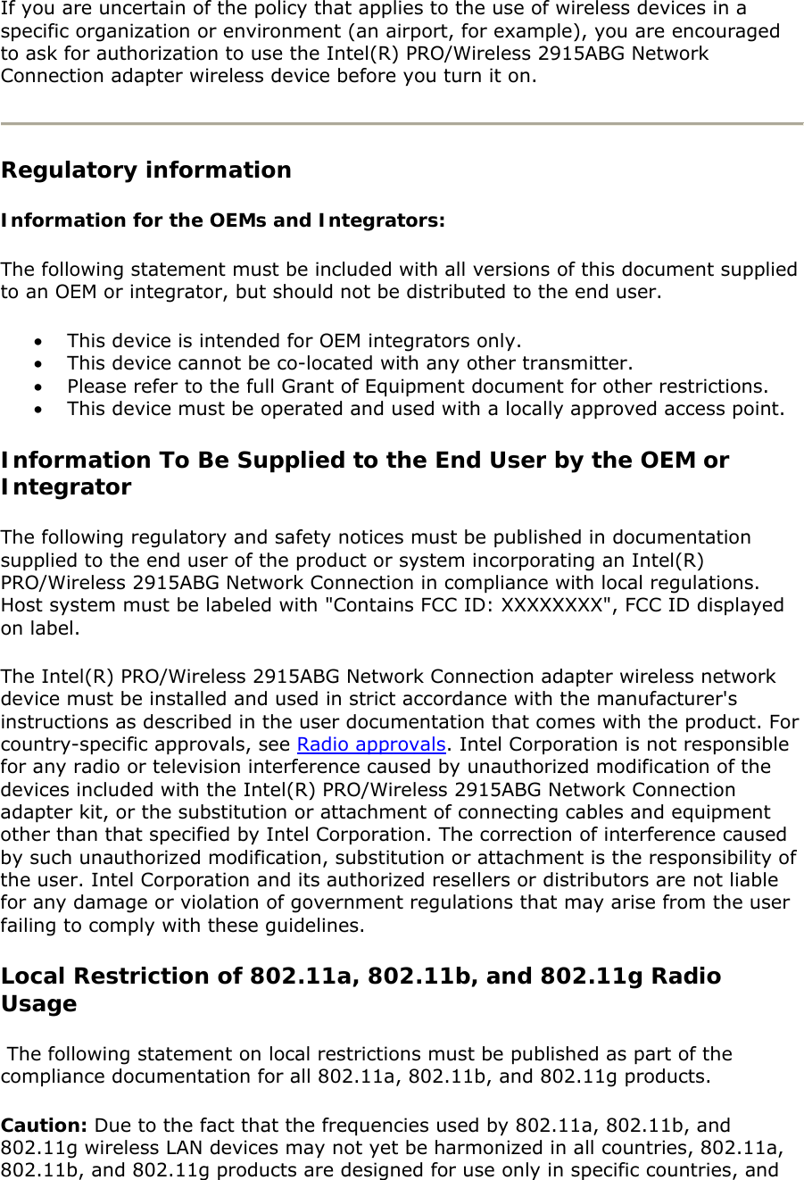 If you are uncertain of the policy that applies to the use of wireless devices in a specific organization or environment (an airport, for example), you are encouraged to ask for authorization to use the Intel(R) PRO/Wireless 2915ABG Network Connection adapter wireless device before you turn it on.   Regulatory information Information for the OEMs and Integrators:   The following statement must be included with all versions of this document supplied to an OEM or integrator, but should not be distributed to the end user.  • This device is intended for OEM integrators only.  • This device cannot be co-located with any other transmitter. • Please refer to the full Grant of Equipment document for other restrictions. • This device must be operated and used with a locally approved access point. Information To Be Supplied to the End User by the OEM or Integrator  The following regulatory and safety notices must be published in documentation supplied to the end user of the product or system incorporating an Intel(R) PRO/Wireless 2915ABG Network Connection in compliance with local regulations.  Host system must be labeled with &quot;Contains FCC ID: XXXXXXXX&quot;, FCC ID displayed on label.  The Intel(R) PRO/Wireless 2915ABG Network Connection adapter wireless network device must be installed and used in strict accordance with the manufacturer&apos;s instructions as described in the user documentation that comes with the product. For country-specific approvals, see Radio approvals. Intel Corporation is not responsible for any radio or television interference caused by unauthorized modification of the devices included with the Intel(R) PRO/Wireless 2915ABG Network Connection adapter kit, or the substitution or attachment of connecting cables and equipment other than that specified by Intel Corporation. The correction of interference caused by such unauthorized modification, substitution or attachment is the responsibility of the user. Intel Corporation and its authorized resellers or distributors are not liable for any damage or violation of government regulations that may arise from the user failing to comply with these guidelines.  Local Restriction of 802.11a, 802.11b, and 802.11g Radio Usage   The following statement on local restrictions must be published as part of the compliance documentation for all 802.11a, 802.11b, and 802.11g products.  Caution: Due to the fact that the frequencies used by 802.11a, 802.11b, and 802.11g wireless LAN devices may not yet be harmonized in all countries, 802.11a, 802.11b, and 802.11g products are designed for use only in specific countries, and 