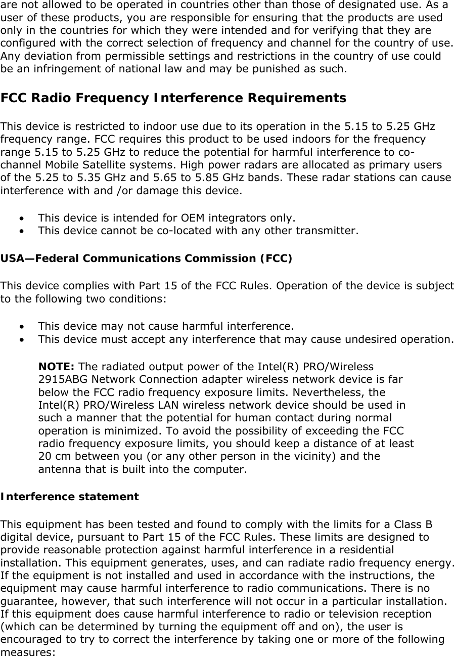 are not allowed to be operated in countries other than those of designated use. As a user of these products, you are responsible for ensuring that the products are used only in the countries for which they were intended and for verifying that they are configured with the correct selection of frequency and channel for the country of use. Any deviation from permissible settings and restrictions in the country of use could be an infringement of national law and may be punished as such.  FCC Radio Frequency Interference Requirements  This device is restricted to indoor use due to its operation in the 5.15 to 5.25 GHz frequency range. FCC requires this product to be used indoors for the frequency range 5.15 to 5.25 GHz to reduce the potential for harmful interference to co-channel Mobile Satellite systems. High power radars are allocated as primary users of the 5.25 to 5.35 GHz and 5.65 to 5.85 GHz bands. These radar stations can cause interference with and /or damage this device.  • This device is intended for OEM integrators only. • This device cannot be co-located with any other transmitter.  USA—Federal Communications Commission (FCC) This device complies with Part 15 of the FCC Rules. Operation of the device is subject to the following two conditions:  • This device may not cause harmful interference.  • This device must accept any interference that may cause undesired operation. NOTE: The radiated output power of the Intel(R) PRO/Wireless 2915ABG Network Connection adapter wireless network device is far below the FCC radio frequency exposure limits. Nevertheless, the Intel(R) PRO/Wireless LAN wireless network device should be used in such a manner that the potential for human contact during normal operation is minimized. To avoid the possibility of exceeding the FCC radio frequency exposure limits, you should keep a distance of at least 20 cm between you (or any other person in the vicinity) and the antenna that is built into the computer.  Interference statement This equipment has been tested and found to comply with the limits for a Class B digital device, pursuant to Part 15 of the FCC Rules. These limits are designed to provide reasonable protection against harmful interference in a residential installation. This equipment generates, uses, and can radiate radio frequency energy. If the equipment is not installed and used in accordance with the instructions, the equipment may cause harmful interference to radio communications. There is no guarantee, however, that such interference will not occur in a particular installation. If this equipment does cause harmful interference to radio or television reception (which can be determined by turning the equipment off and on), the user is encouraged to try to correct the interference by taking one or more of the following measures:  