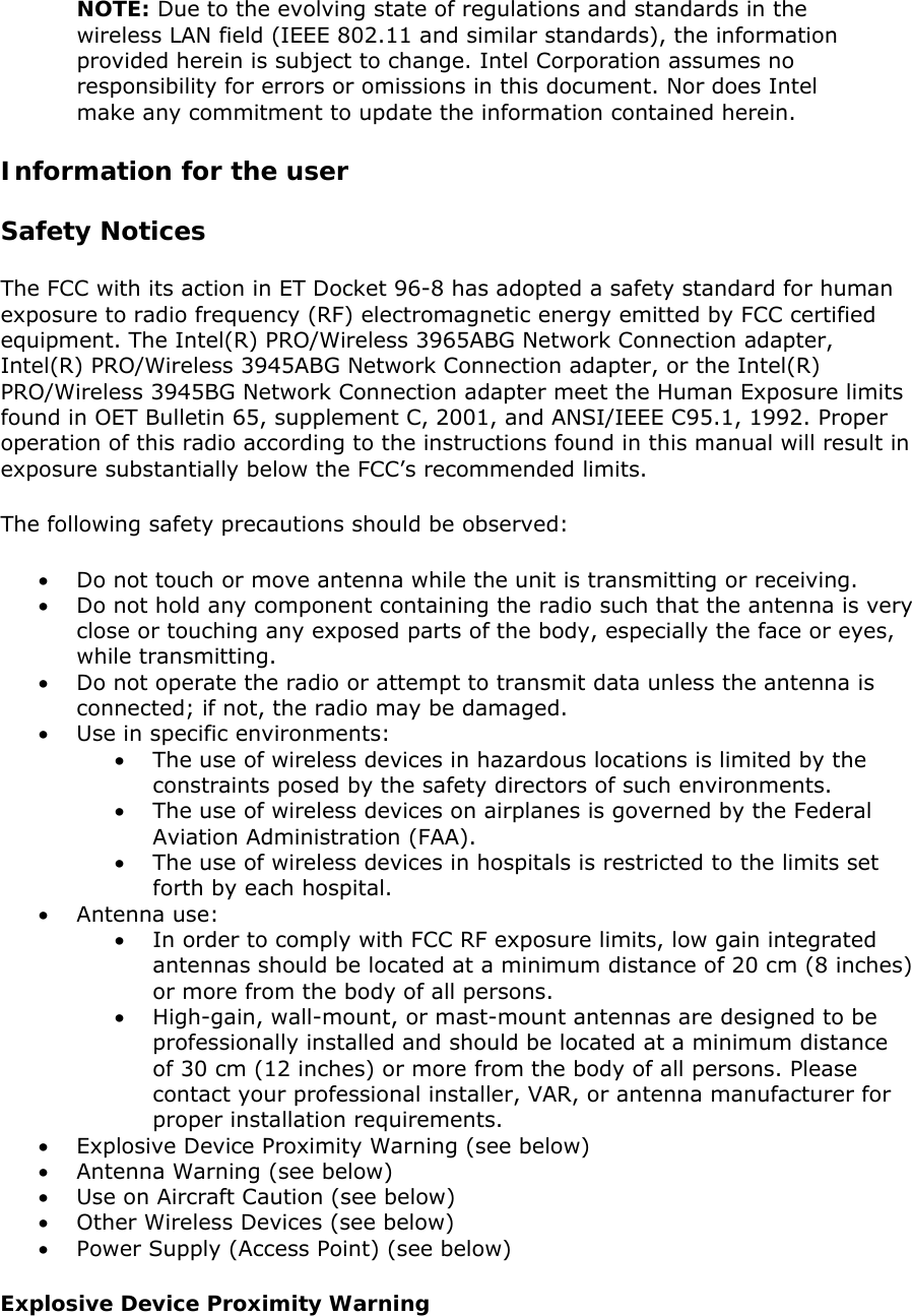 NOTE: Due to the evolving state of regulations and standards in the wireless LAN field (IEEE 802.11 and similar standards), the information provided herein is subject to change. Intel Corporation assumes no responsibility for errors or omissions in this document. Nor does Intel make any commitment to update the information contained herein.  Information for the user Safety Notices The FCC with its action in ET Docket 96-8 has adopted a safety standard for human exposure to radio frequency (RF) electromagnetic energy emitted by FCC certified equipment. The Intel(R) PRO/Wireless 3965ABG Network Connection adapter, Intel(R) PRO/Wireless 3945ABG Network Connection adapter, or the Intel(R) PRO/Wireless 3945BG Network Connection adapter meet the Human Exposure limits found in OET Bulletin 65, supplement C, 2001, and ANSI/IEEE C95.1, 1992. Proper operation of this radio according to the instructions found in this manual will result in exposure substantially below the FCC’s recommended limits.  The following safety precautions should be observed:  • Do not touch or move antenna while the unit is transmitting or receiving.  • Do not hold any component containing the radio such that the antenna is very close or touching any exposed parts of the body, especially the face or eyes, while transmitting.  • Do not operate the radio or attempt to transmit data unless the antenna is connected; if not, the radio may be damaged.  • Use in specific environments:  • The use of wireless devices in hazardous locations is limited by the constraints posed by the safety directors of such environments.  • The use of wireless devices on airplanes is governed by the Federal Aviation Administration (FAA).  • The use of wireless devices in hospitals is restricted to the limits set forth by each hospital.  • Antenna use:  • In order to comply with FCC RF exposure limits, low gain integrated antennas should be located at a minimum distance of 20 cm (8 inches) or more from the body of all persons.  • High-gain, wall-mount, or mast-mount antennas are designed to be professionally installed and should be located at a minimum distance of 30 cm (12 inches) or more from the body of all persons. Please contact your professional installer, VAR, or antenna manufacturer for proper installation requirements.  • Explosive Device Proximity Warning (see below)  • Antenna Warning (see below) • Use on Aircraft Caution (see below) • Other Wireless Devices (see below) • Power Supply (Access Point) (see below) Explosive Device Proximity Warning 