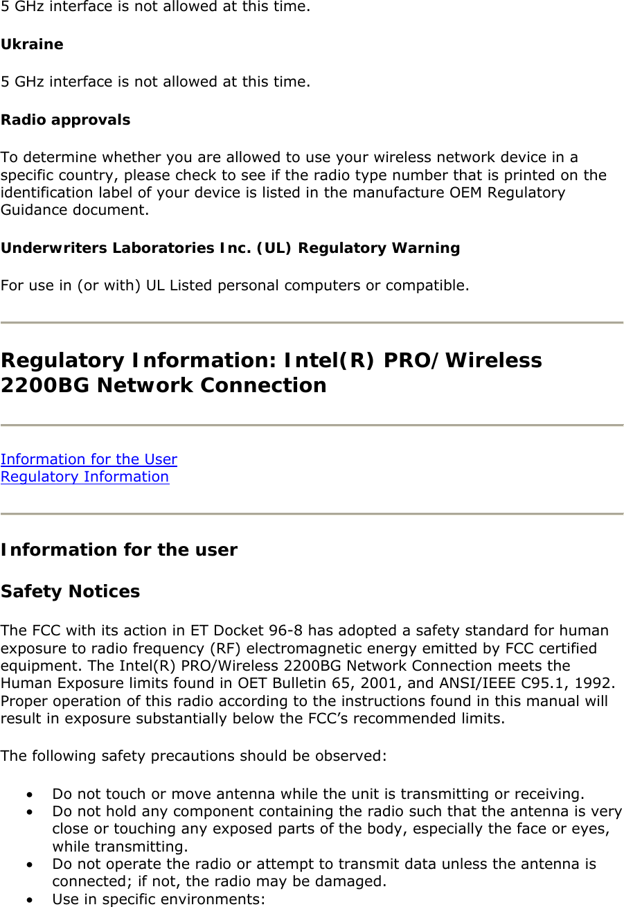 5 GHz interface is not allowed at this time.  Ukraine 5 GHz interface is not allowed at this time.  Radio approvals To determine whether you are allowed to use your wireless network device in a specific country, please check to see if the radio type number that is printed on the identification label of your device is listed in the manufacture OEM Regulatory Guidance document.  Underwriters Laboratories Inc. (UL) Regulatory Warning  For use in (or with) UL Listed personal computers or compatible.   Regulatory Information: Intel(R) PRO/Wireless 2200BG Network Connection   Information for the User Regulatory Information   Information for the user Safety Notices The FCC with its action in ET Docket 96-8 has adopted a safety standard for human exposure to radio frequency (RF) electromagnetic energy emitted by FCC certified equipment. The Intel(R) PRO/Wireless 2200BG Network Connection meets the Human Exposure limits found in OET Bulletin 65, 2001, and ANSI/IEEE C95.1, 1992. Proper operation of this radio according to the instructions found in this manual will result in exposure substantially below the FCC’s recommended limits.  The following safety precautions should be observed:  • Do not touch or move antenna while the unit is transmitting or receiving.  • Do not hold any component containing the radio such that the antenna is very close or touching any exposed parts of the body, especially the face or eyes, while transmitting.  • Do not operate the radio or attempt to transmit data unless the antenna is connected; if not, the radio may be damaged.  • Use in specific environments:  