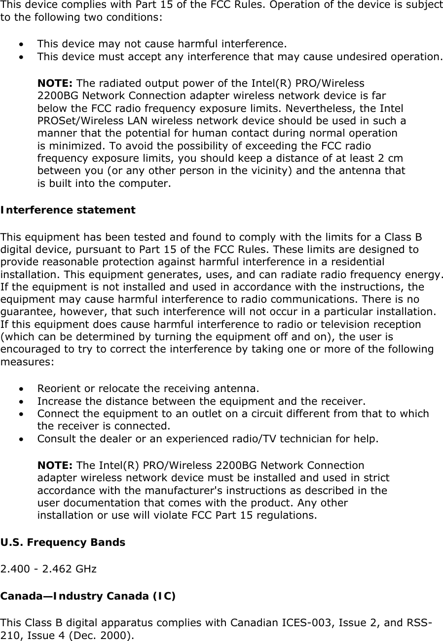 This device complies with Part 15 of the FCC Rules. Operation of the device is subject to the following two conditions:  • This device may not cause harmful interference.  • This device must accept any interference that may cause undesired operation. NOTE: The radiated output power of the Intel(R) PRO/Wireless 2200BG Network Connection adapter wireless network device is far below the FCC radio frequency exposure limits. Nevertheless, the Intel PROSet/Wireless LAN wireless network device should be used in such a manner that the potential for human contact during normal operation is minimized. To avoid the possibility of exceeding the FCC radio frequency exposure limits, you should keep a distance of at least 2 cm between you (or any other person in the vicinity) and the antenna that is built into the computer.  Interference statement This equipment has been tested and found to comply with the limits for a Class B digital device, pursuant to Part 15 of the FCC Rules. These limits are designed to provide reasonable protection against harmful interference in a residential installation. This equipment generates, uses, and can radiate radio frequency energy. If the equipment is not installed and used in accordance with the instructions, the equipment may cause harmful interference to radio communications. There is no guarantee, however, that such interference will not occur in a particular installation. If this equipment does cause harmful interference to radio or television reception (which can be determined by turning the equipment off and on), the user is encouraged to try to correct the interference by taking one or more of the following measures:  • Reorient or relocate the receiving antenna.  • Increase the distance between the equipment and the receiver.  • Connect the equipment to an outlet on a circuit different from that to which the receiver is connected.  • Consult the dealer or an experienced radio/TV technician for help. NOTE: The Intel(R) PRO/Wireless 2200BG Network Connection adapter wireless network device must be installed and used in strict accordance with the manufacturer&apos;s instructions as described in the user documentation that comes with the product. Any other installation or use will violate FCC Part 15 regulations.  U.S. Frequency Bands  2.400 - 2.462 GHz   Canada—Industry Canada (IC) This Class B digital apparatus complies with Canadian ICES-003, Issue 2, and RSS-210, Issue 4 (Dec. 2000).  