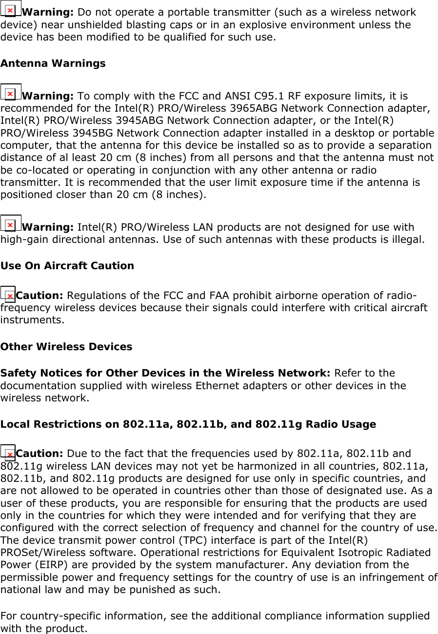 Warning: Do not operate a portable transmitter (such as a wireless network device) near unshielded blasting caps or in an explosive environment unless the device has been modified to be qualified for such use.  Antenna Warnings Warning: To comply with the FCC and ANSI C95.1 RF exposure limits, it is recommended for the Intel(R) PRO/Wireless 3965ABG Network Connection adapter, Intel(R) PRO/Wireless 3945ABG Network Connection adapter, or the Intel(R) PRO/Wireless 3945BG Network Connection adapter installed in a desktop or portable computer, that the antenna for this device be installed so as to provide a separation distance of al least 20 cm (8 inches) from all persons and that the antenna must not be co-located or operating in conjunction with any other antenna or radio transmitter. It is recommended that the user limit exposure time if the antenna is positioned closer than 20 cm (8 inches).  Warning: Intel(R) PRO/Wireless LAN products are not designed for use with high-gain directional antennas. Use of such antennas with these products is illegal.  Use On Aircraft Caution Caution: Regulations of the FCC and FAA prohibit airborne operation of radio-frequency wireless devices because their signals could interfere with critical aircraft instruments.  Other Wireless Devices Safety Notices for Other Devices in the Wireless Network: Refer to the documentation supplied with wireless Ethernet adapters or other devices in the wireless network.  Local Restrictions on 802.11a, 802.11b, and 802.11g Radio Usage Caution: Due to the fact that the frequencies used by 802.11a, 802.11b and 802.11g wireless LAN devices may not yet be harmonized in all countries, 802.11a, 802.11b, and 802.11g products are designed for use only in specific countries, and are not allowed to be operated in countries other than those of designated use. As a user of these products, you are responsible for ensuring that the products are used only in the countries for which they were intended and for verifying that they are configured with the correct selection of frequency and channel for the country of use. The device transmit power control (TPC) interface is part of the Intel(R) PROSet/Wireless software. Operational restrictions for Equivalent Isotropic Radiated Power (EIRP) are provided by the system manufacturer. Any deviation from the permissible power and frequency settings for the country of use is an infringement of national law and may be punished as such.  For country-specific information, see the additional compliance information supplied with the product.  